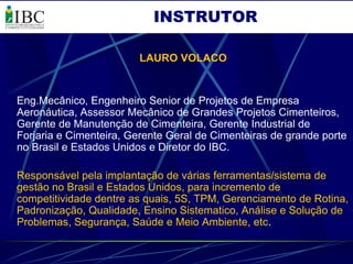 INSTRUTOR

                        LAURO VOLACO


Eng.Mecânico, Engenheiro Senior de Projetos de Empresa
Aeronáutica, Assessor Mecânico de Grandes Projetos Cimenteiros,
Gerente de Manutenção de Cimenteira, Gerente Industrial de
Forjaria e Cimenteira, Gerente Geral de Cimenteiras de grande porte
no Brasil e Estados Unidos e Diretor do IBC.

Responsável pela implantação de várias ferramentas/sistema de
gestão no Brasil e Estados Unidos, para incremento de
competitividade dentre as quais, 5S, TPM, Gerenciamento de Rotina,
Padronização, Qualidade, Ensino Sistematico, Análise e Solução de
Problemas, Segurança, Saúde e Meio Ambiente, etc.
 