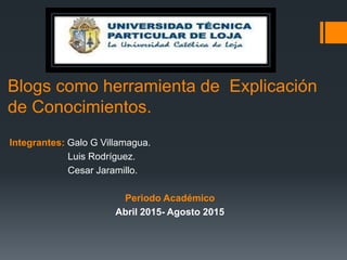 Integrantes: Galo G Villamagua.
Luis Rodríguez.
Cesar Jaramillo.
Periodo Académico
Abril 2015- Agosto 2015
Blogs como herramienta de Explicación
de Conocimientos.
 