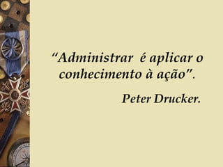 “ Administrar  é aplicar o conhecimento à ação” .   Peter Drucker. 