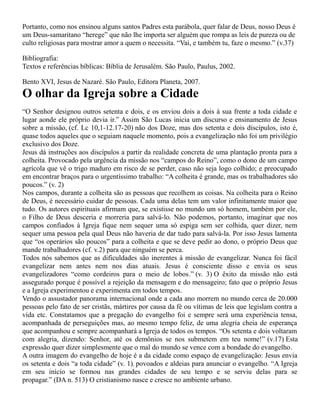 Portanto, como nos ensinou alguns santos Padres esta parábola, quer falar de Deus, nosso Deus é
um Deus-samaritano “herege” que não lhe importa ser alguém que rompa as leis de pureza ou de
culto religiosas para mostrar amor a quem o necessita. “Vai, e também tu, faze o mesmo.” (v.37)
Bibliografia:
Textos e referências bíblicas: Bíblia de Jerusalém. São Paulo, Paulus, 2002.
Bento XVI, Jesus de Nazaré. São Paulo, Editora Planeta, 2007.
O olhar da Igreja sobre a Cidade
“O Senhor designou outros setenta e dois, e os enviou dois a dois à sua frente a toda cidade e
lugar aonde ele próprio devia ir.” Assim São Lucas inicia um discurso e ensinamento de Jesus
sobre a missão, (cf. Lc 10,1-12.17-20) não dos Doze, mas dos setenta e dois discípulos, isto é,
quase todos aqueles que o seguiam naquele momento, pois a evangelização não foi um privilégio
exclusivo dos Doze.
Jesus dá instruções aos discípulos a partir da realidade concreta de uma plantação pronta para a
colheita. Provocado pela urgência da missão nos “campos do Reino”, como o dono de um campo
agrícola que vê o trigo maduro em risco de se perder, caso não seja logo colhido; e preocupado
em encontrar braços para o urgentíssimo trabalho: “A colheita é grande, mas os trabalhadores são
poucos.” (v. 2)
Nos campos, durante a colheita são as pessoas que recolhem as coisas. Na colheita para o Reino
de Deus, é necessário cuidar de pessoas. Cada uma delas tem um valor infinitamente maior que
tudo. Os autores espirituais afirmam que, se existisse no mundo um só homem, também por ele,
o Filho de Deus desceria e morreria para salvá-lo. Não podemos, portanto, imaginar que nos
campos confiados à Igreja fique nem sequer uma só espiga sem ser colhida, quer dizer, nem
sequer uma pessoa pela qual Deus não haveria de dar tudo para salvá-la. Por isso Jesus lamenta
que “os operários são poucos” para a colheita e que se deve pedir ao dono, o próprio Deus que
mande trabalhadores (cf. v.2) para que ninguém se perca.
Todos nós sabemos que as dificuldades são inerentes à missão de evangelizar. Nunca foi fácil
evangelizar nem antes nem nos dias atuais. Jesus é consciente disso e envia os seus
evangelizadores “como cordeiros para o meio de lobos.” (v. 3) O êxito da missão não está
assegurado porque é possível a rejeição da mensagem e do mensageiro; fato que o próprio Jesus
e a Igreja experimentou e experimenta em todos tempos.
Vendo o assustador panorama internacional onde a cada ano morrem no mundo cerca de 20.000
pessoas pelo fato de ser cristãs, mártires por causa da fé ou vítimas de leis que legislam contra a
vida etc. Constatamos que a pregação do evangelho foi e sempre será uma experiência tensa,
acompanhada de perseguições mas, ao mesmo tempo feliz, de uma alegria cheia de esperança
que acompanhou e sempre acompanhará a Igreja de todos os tempos. “Os setenta e dois voltaram
com alegria, dizendo: Senhor, até os demônios se nos submetem em teu nome!” (v.17) Esta
expressão quer dizer simplesmente que o mal do mundo se vence com a bondade do evangelho.
A outra imagem do evangelho de hoje é a da cidade como espaço de evangelização: Jesus envia
os setenta e dois “a toda cidade” (v. 1), povoados e aldeias para anunciar o evangelho. “A Igreja
em seu início se formou nas grandes cidades de seu tempo e se serviu delas para se
propagar.” (DA n. 513) O cristianismo nasce e cresce no ambiente urbano.
 