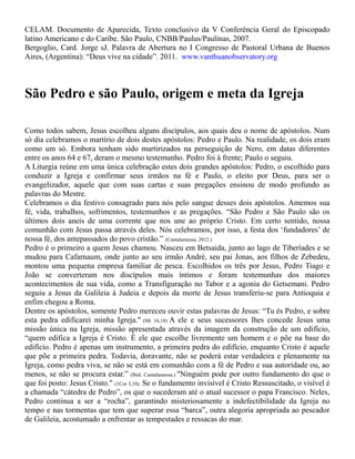 CELAM. Documento de Aparecida, Texto conclusivo da V Conferência Geral do Episcopado
latino Americano e do Caribe. São Paulo, CNBB/Paulus/Paulinas, 2007.
Bergoglio, Card. Jorge sJ. Palavra de Abertura no I Congresso de Pastoral Urbana de Buenos
Aires, (Argentina): “Deus vive na cidade”. 2011. www.vanthuanobservatory.org
São Pedro e são Paulo, origem e meta da Igreja
Como todos sabem, Jesus escolheu alguns discípulos, aos quais deu o nome de apóstolos. Num
só dia celebramos o martírio de dois destes apóstolos: Pedro e Paulo. Na realidade, os dois eram
como um só. Embora tenham sido martirizados na perseguição de Nero, em datas diferentes
entre os anos 64 e 67, deram o mesmo testemunho. Pedro foi à frente; Paulo o seguiu.
A Liturgia reúne em uma única celebração estes dois grandes apóstolos: Pedro, o escolhido para
conduzir a Igreja e confirmar seus irmãos na fé e Paulo, o eleito por Deus, para ser o
evangelizador, aquele que com suas cartas e suas pregações ensinou de modo profundo as
palavras do Mestre.
Celebramos o dia festivo consagrado para nós pelo sangue desses dois apóstolos. Amemos sua
fé, vida, trabalhos, sofrimentos, testemunhos e as pregações. “São Pedro e São Paulo são os
últimos dois aneis de uma corrente que nos une ao próprio Cristo. Em certo sentido, nossa
comunhão com Jesus passa através deles. Nós celebramos, por isso, a festa dos ‘fundadores’ de
nossa fé, dos antepassados do povo cristão.” (Cantalamessa, 2012.)
Pedro é o primeiro a quem Jesus chamou. Nasceu em Betsaida, junto ao lago de Tiberíades e se
mudou para Cafarnaum, onde junto ao seu irmão André, seu pai Jonas, aos filhos de Zebedeu,
montou uma pequena empresa familiar de pesca. Escolhidos os três por Jesus, Pedro Tiago e
João se converteram nos discípulos mais íntimos e foram testemunhas dos maiores
acontecimentos de sua vida, como a Transfiguração no Tabor e a agonia do Getsemani. Pedro
seguiu a Jesus da Galileia à Judeia e depois da morte de Jesus transferiu-se para Antioquia e
enfim chegou a Roma.
Dentre os apóstolos, somente Pedro mereceu ouvir estas palavras de Jesus: “Tu és Pedro, e sobre
esta pedra edificarei minha Igreja." (Mt 16,18) A ele e seus sucessores lhes concede Jesus uma
missão única na Igreja, missão apresentada através da imagem da construção de um edifício,
“quem edifica a Igreja é Cristo. É ele que escolhe livremente um homem e o põe na base do
edifício. Pedro é apenas um instrumento, a primeira pedra do edifício, enquanto Cristo é aquele
que põe a primeira pedra. Todavia, doravante, não se poderá estar verdadeira e plenamente na
Igreja, como pedra viva, se não se está em comunhão com a fé de Pedro e sua autoridade ou, ao
menos, se não se procura estar.” (Ibid. Cantalamessa.) "Ninguém pode por outro fundamento do que o
que foi posto: Jesus Cristo." (1Cor 3,10). Se o fundamento invisível é Cristo Ressuscitado, o visível é
a chamada “cátedra de Pedro”, os que o sucederam até o atual sucessor o papa Francisco. Neles,
Pedro continua a ser a “rocha”, garantindo misteriosamente a indefectibilidade da Igreja no
tempo e nas tormentas que tem que superar essa “barca”, outra alegoria apropriada ao pescador
de Galileia, acostumado a enfrentar as tempestades e ressacas do mar.
 