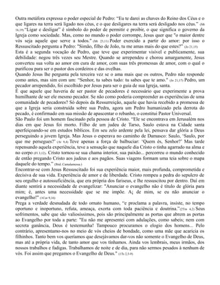 Outra metáfora expressa o poder especial de Pedro: “Eu te darei as chaves do Reino dos Céus e o
que ligares na terra será ligado nos céus, e o que desligares na terra será desligado nos céus.” (Mt
16,19) “Ligar e desligar” é símbolo do poder de permitir e proibir, o que significa o governo da
Igreja como sociedade. Mas, como no mundo o poder corrompe, Jesus quer que "o maior dentre
vós seja aquele que serve a todos." (Mt 23,11) Poder exercido a partir do amor: por isso o
Ressuscitado pergunta a Pedro: "Simão, filho de João, tu me amas mais do que estes?” (Jo 21,15)
Esta é a segunda vocação de Pedro, que teve que experimentar visível e publicamente, sua
debilidade: negou três vezes seu Mestre. Quando se arrependeu e chorou amargamente, Jesus
converteu sua volta ao amor em cura de amor, com suas três promessas de amor, com o qual o
purificou para ser o pastor dos cordeiros e das ovelhas.
Quando Jesus lhe pergunta pela terceira vez se o ama mais que os outros, Pedro não responde
como antes, mas sim com um: “Senhor, tu sabes tudo: tu sabes que te amo." (Jo 21,17) Pedro, um
pecador arrependido, foi escolhido por Jesus para ser o guia de sua Igreja, santa.
É que aquele que haveria de ser pastor de pecadores é necessário que experimente a prova
humilhante de ser ele mesmo pecador. Se não como poderia compreender as experiências de uma
comunidade de pecadores? Só depois da Ressurreição, aquele que havia recebido a promessa de
que a Igreja seria construída sobre sua Pedra, agora um Pedro humanizado pela derrota do
pecado, é confirmado em sua missão de apascentar o rebanho, o constitui Pastor Universal.
São Paulo foi um homem fascinado pela pessoa de Cristo. “Ele se encontrava em Jerusalém nos
dias em que Jesus foi morto. Filho de um judeu de Tarso, Saulo estava na Cidade santa
aperfeiçoando-se em estudos bíblicos. Em seu zelo ardente pela lei, pensava dar glória a Deus
perseguindo a jovem Igreja. Mas Jesus o esperava no caminho de Damasco: Saulo, ‘Saulo, por
que me persegues?’ (At 9,4) Teve apenas a força de balbuciar: ‘Quem és, Senhor?’ Mas tarde
repensando aquela experiência, teve a sensação que naquele dia Cristo o tinha agarrado na alma e
no corpo (Fl 3,12). Cristo tornou-se sua chama interior, sua paixão... percorreu o mundo conhecido
de então pregando Cristo aos judeus e aos pagãos. Suas viagens formam uma teia sobre o mapa
daquele do tempo.” (Ibid. Cantalamessa.)
Encontrar-se com Jesus Ressuscitado foi sua experiência maior, mais profunda, comprometida e
decisiva de sua vida. Experiência de amor e de liberdade. Cristo rompeu a pedra do sepulcro de
seu orgulho e autossuficiência, que era própria dos fariseus, e lhe ressuscitou por dentro. Daí em
diante sentirá a necessidade de evangelizar: "Anunciar o evangelho não é título de glória para
mim; é, antes uma necessidade que se me impõe. A¡ de mim, se eu não anunciar o
evangelho!" (1Cor 9,16)
Prega a verdade desnudada de todo ornato humano, “e proclama a palavra, insiste, no tempo
oportuno e inoportuno, refuta, ameaça, exorta com toda paciência e doutrina.”(2Tm 4,2) Seus
sofrimentos, sabe que são valiosíssimos, pois são principalmente as portas que abrem as portas
ao Evangelho por toda a parte: "Eu não me apresentei com adulações, como sabeis; nem com
secreta ganância, Deus é testemunha! Tampouco procuramos o elogio dos homens... Pelo
contrário, apresentamo-nos no meio de vós cheios de bondade, como uma mãe que acaricia os
filhinhos. Tanto bem vos queríamos que desejávamos dar-vos não somente o Evangelho de Deus,
mas até a própria vida, de tanto amor que vos tínhamos. Ainda vos lembrais, meus irmãos, dos
nossos trabalhos e fadigas. Trabalhamos de noite e de dia, para não sermos pesados à nenhum de
vós. Foi assim que pregamos o Evangelho de Deus." (1Ts 2,5-9)
 