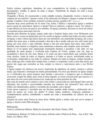 Sofreu torturas espirituais, abandono de seus companheiros de missão e evangelizados,
perseguições, solidão. E apesar de tudo, é alegre, “transbordo de alegria em toda a nossa
tribulação.” (2Cor 7,4)
Chegando a Roma, foi encarcerado e como cidadão romano, decapitado: Assim o escreve nas
vésperas de seu martírio: "quanto a mim, já fui oferecido em libação e chegou o tempo de minha
partida. Combati o bom combate, terminei a minha carreira, guardei a fé." (2Tm 4,6-7)
Façamos hoje nossa profissão de fé nesta Una, Santa, Católica e Apostólica Igreja e também
nosso exame de consciência. Quem é a Igreja? Para os católicos, a Igreja é nosso “eu” plural, o
Corpo Místico de Jesus do qual eu sou membro. Na Igreja, portanto, devemos ao invés de criticá-
la examinar nosso amor para com ela.
Nascido pelo Batismo na Igreja, espaço onde atua o Espírito Santo, para viver filialmente com
Deus; cresci e cresço na Igreja para servi-la; recebi na Igreja o melhor que tenho em mim; realizo
na Igreja, o mais valioso que posso fazer por seu ministério; sou enamorado da Igreja, dei a ela o
melhor dos meus anos, a minha juventude e dou dia a dia a minha vida por ela; sofri muito pela
Igreja, por seus erros; e sigo sofrendo, desejo e luto por uma Igreja mais pura, mais unida e
humilde, mais interior e evangélica, mais samaritana e materna, mais simples, mais servidora.
Quem só vê na Igreja uma organização meramente humana e pecadora e não sabe ver sua
qualidade de santa porque é vivificada pelo Espírito de Cristo, sempre com ela, logo se
escandaliza e deixa de crer nela. Quem a vê como um povo maravilhoso que caminha nestes
vinte séculos, vindo de todos os lugares, atraindo a si todos os povos, assimilando todas as
civilizações, traduzindo-se em todas as culturas, falando em todas as línguas, sempre fazendo o
bem, ainda que não o tenha feito sempre bem, a amará e a respeitará, como a uma mãe anciã, que
apesar das rugas que assimilou na luta, sempre se renova e rejuvenesce para o seu Divino
Esposo.
A Igreja sempre me ofereceu um acervo riquíssimo de sabedoria, de santos, místicos e gênios
atuais, que forjaram a formação da minha personalidade. Os erros que detectei na Igreja sempre
os vi retificados por outros homens mais lúcidos e provectos e comprovo que os obstáculos
exerceram o papel de adubo, pois como já disse alguém: as coisas crescem pelo que nascem, e o
que nasce da cruz cresce pela mesma cruz, ainda que ao ritmo peculiar da vida.
Que seria do mundo sem a cultura e sem a arte criada e conservada na e pela Igreja? Que seria da
educação; das escolas e universidades nascidas nos claustros dos mosteiros? Que seria dos
órfãos, dos abandonados, pobres e excluídos da sociedade, sem a Igreja?
Como posso esquecer o sacerdote que me fascinou quando ainda criança e adolescente até o
ponto de querer ser como ele, padre? E tantas santas mulheres, religiosas anônimas e
verdadeiramente pobres, trabalhando e orando por toda a humanidade no silêncio dos seus
claustros?
Gostaria de como santa Teresa de Jesus dizer: Minha glória e minha vida será servir sempre à
Igreja, e morrer como filho da Igreja.
Bibliografia:
Textos e referências bíblicas: Bíblia de Jerusalém. São Paulo, Paulus, 2002.
Cantalamessa, Raniero. O Verbo se faz carne, reflexão sobre a Palavra de Deus – Ano A.B,C. São
Paulo, Ave Maria, 2012.
 