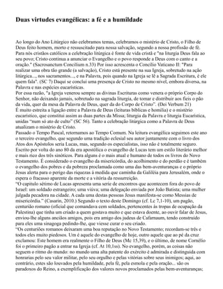 Duas virtudes evangélicas: a fé e a humildade
Ao longo do Ano Litúrgico não celebramos temas, celebramos o mistério de Cristo, o Filho de
Deus feito homem, morto e ressuscitado para nossa salvação, segundo a nossa profissão de fé.
Para nós cristãos católicos a celebração litúrgica é fonte de vida cristã e "na liturgia Deus fala ao
seu povo; Cristo continua a anunciar o Evangelho e o povo responde a Deus com o canto e a
oração." (Sacrosanctum Concilium n.33) Por isso acrescenta o Concílio Vaticano II: "Para
realizar uma obra tão grande (a salvação), Cristo está presente na sua Igreja, sobretudo na ação
litúrgica..., nos sacramentos..., e na Palavra, pois quando na Igreja se lê a Sagrada Escritura, é ele
quem fala". (SC 7) Daqui se conclui uma presença de Cristo no mesmo nível, embora diversa, na
Palavra e nas espécies eucarísticas.
Por essa razão, "a Igreja venerou sempre as divinas Escrituras como venera o próprio Corpo do
Senhor, não deixando jamais, sobretudo na sagrada liturgia, de tomar e distribuir aos fieis o pão
da vida, quer da mesa da Palavra de Deus, quer da do Corpo de Cristo”. (Dei Verbum 21)
É muito estreita a ligação entre a Palavra de Deus (leituras bíblicas e homilia) e o mistério
eucarístico, que constitui assim as duas partes da Missa; liturgia da Palavra e liturgia Eucarística,
unidas “num só ato de culto” (SC 56). Tanto a celebração litúrgica como a Palavra de Deus
atualizam o mistério de Cristo.
Passado o Tempo Pascal, retornamos ao Tempo Comum. Na leitura evangélica seguimos este ano
o terceiro evangelho, que segundo uma tradição eclesial seu autor juntamente com o livro dos
Atos dos Apóstolos seria Lucas, mas, segundo os especialistas, isso não é totalmente seguro.
Escrito por volta do ano 80 da era apostólica o evangelho de Lucas tem um estilo literário melhor
e mais rico dos três sinóticos. Para alguns é o mais atual e humano de todos os livros do Novo
Testamento. É considerado o evangelho da misericórdia, do acolhimento e do perdão e é também
o evangelho dos pobres e da pobreza proclamada como uma das bem-aventuranças e o próprio
Jesus alerta para o perigo das riquezas à medida que caminha da Galiléia para Jerusalém, onde o
espera o fracasso aparente da morte e a vitória da ressurreição.
“O capitulo sétimo de Lucas apresenta uma serie de encontros que acontecem fora do povo de
Israel: um soldado estrangeiro; uma viúva; uma delegação enviada por João Batista; uma mulher
julgada pecadora na cidade. A cada uma destas pessoas Jesus manifesta-se como Messias de
misericórdia.” (Casarin, 2010.) Segundo o texto deste Domingo (cf. Lc 7,1-10), um pagão,
centurião romano (oficial que comandava cem soldados, pertencentes às tropas de ocupação da
Palestina) que tinha um criado a quem gostava muito e que estava doente, ao ouvir falar de Jesus,
enviou-lhe alguns anciãos amigos, pois era amigo dos judeus de Cafarnaum, tendo construído
para eles uma sinagoga pedindo-lhe, que viesse curar o seu criado.
“Os centuriões romanos deixaram uma boa reputação no Novo Testamento; recordam-se três e
todos eles muito piedosos. Um é aquele do evangelho de hoje, outro aquele que ao pé da cruz
exclamou: Este homem era realmente o Filho de Deus (Mc 15,39), e o último, de nome Cornélio
foi o primeiro pagão a entrar na Igreja (cf. At 10,1ss). No evangelho, porém, as coisas não
seguem o ritmo do mundo: no mundo uma alta patente do exército é admirada e distinguida com
honrarias pelo seu valor militar, pelo seu orgulho e pelas vitórias sobre seus inimigos; aqui, ao
contrário, estes são louvados pela humildade, pela fé, pela esmola e pela oração... são os
paradoxos do Reino, a exemplificação dos valores novos proclamados pelas bem-aventuranças;
 