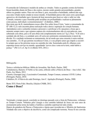 O centurião de Cafarnaum é modelo de ambas as virtudes. Todos os grandes crentes da história
foram humildes diante de Deus e dos outros, mesmo sendo grandes personalidades, grandes
sábios ou grandes santos. Para crer em Deus é, pois, necessária a humildade, embora não seja
essa uma virtude muito cotada no nosso mundo. A humildade parece não casar com a psicologia
agressiva e de triunfador que o homem de hoje necessita para fazer-se valer e subir na vida.
Contudo, somente o que é humilde pode acreditar em profundidade e realizar-se plenamente
como pessoa, individual e comunitariamente”. (Caballero, 2000.)
Que neste ano da fé, mantenhamos nosso olhar fixo sobre Jesus Cristo, “autor e consumador da
fé” (Hb 12,2): nele encontra plena realização toda a ânsia e aspiração do coração humana.
Aprendamos com o centurião romano a procurar e a professar a fé e peçamos a Jesus que a
aumente sempre mais e que sejamos capazes de a testemunharmos não só com palavras, mas,
sobretudo com obras, pois a fé sem obras está completamente morta (cf. Tg 2,14ss). “A fé sem a
caridade não dá fruto, e a caridade sem a fé seria um sentimento constantemente à mercê da
dúvida. Fé e caridade reclamam-se mutuamente, de tal modo que uma consente à outra realizar
seu caminho... É a fé que permite reconhecer Cristo, é o seu próprio amor que impele a socorrê-
lo sempre que se faz próximo nosso no caminho da vida. Sustentados pela fé, olhamos com
esperança nosso serviço no mundo, aguardando ‘novos céus e uma nova terra, onde habite a
justiça.’” (Pd 3,13; cf. Ap 21,1) (Bento XVI, 2012.)
Bibliografia
Textos e referências bíblicas: Bíblia de Jerusalém. São Paulo, Paulus, 2002
Cantalamessa, Raniero. O Verbo se faz carne, reflexão sobre a Palavra de Deus – Ano A.B,C. São
Paulo, Ave Maria, 2012.
Casarin, Giuseppe (org.). Leccionário Comentado, Tempo Comum, semanas I-XVII. Lisboa
(Portugal), Paulus, 2010.
Caballero, B. A Palavra de cada Domingo, Ano C. Apelação (Portugal), Paulus, 2000.
Bento XVI. Porta Fidei. Brasilia, Edições CNBB, 2012.
Como é Deus?
Terminado o tempo pascal, concluído no domingo passado com a festa de Pentecostes, voltamos
ao Tempo Comum. Voltamos pela Liturgia a esse caminho habitual de Jesus em seus anos de
ensinamento pelas terras da Judéia e Galiléia e caminho espiritual de todo cristão.
Depois da grandeza da Páscoa e Pentecostes a Igreja quer recordar-nos o Mistério da Santíssima
Trindade não com o objetivo de decifrá-lo, como um complicado teorema. Nossa fé nos convida
 