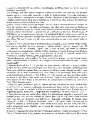 a aceitá-lo e reconhecê-lo nas múltiplas manifestações que Deus mesmo nos dá ao longo da
história da humanidade.
Este domingo, num certo sentido recapitula a revelação de Deus que aconteceu nos mistérios
pascais: morte e ressurreição, ascensão e efusão do Espírito Santo. Com esta celebração a
Liturgia, elo entre o tempo pascal e o tempo ordinário, a Igreja nos propõe chaves para descobrir
a impressionante riqueza deste grande mistério que é sem duvida a luz, a força e o alimento que
necessitamos em nossa caminhada para Deus.
Quem é Deus ou como é Deus? Na Liturgia da Palavra, “as três leituras bíblicas que ouvimos são
como três janelas; através de cada uma lançamos um olhar sobre uma etapa da história da
salvação, observando a ação ora de uma, ora de outra das três Pessoas divinas (embora todas três
operem contemporaneamente).” (Cantalamessa, 2012.) O autor do Livro dos Provérbios, (cf. Pr
8,22-31) acertou em suas imagens literárias. “A Sabedoria de Deus” chega a se personificar no
Filho, gerado desde o princípio, dialoga com o Pai e é seu colaborador e conselheiro em todas as
suas obras. "Eu estava junto com ele como mestre-de-obra, eu era o seu encanto todos os
dias.” (v. 30)
O texto nos propõe um ambiente de total familiaridade, inocência, quase infantil. “Todo o tempo
brincava na superfície da terra, encontrava minhas delicias entre os homens.” (vv. 30-
31) “Brincava em sua presença”, jogava com a bola da terra, um modo de expressar
poeticamente a ausência total de maldade, conflito ou divisão no seio da Trindade. Tudo é beleza,
paz, harmonia e ordem. Deus não é um solitário. A criação é expressão dessa divina
comunicação. Desde a eternidade, Deus já pensa em nós e nos ama.
“Nós proclamamos a vossa grandeza, Pai Santo, a sabedoria e o amor com que fizestes todas as
coisas: criastes o homem e a mulher à vossa imagem e lhes confiastes todo o universo..” (Oração
Eucarística IV)
O Apóstolo Paulo (cf. Rm 5,1-5) “nos introduz numa atmosfera diferente: o homem, criado à
imagem de Deus, perdeu sua amizade por causa do pecado, sendo destinado à perdição; porém,
Deus não o abandona ao poder da morte, mas empreende um grande plano de salvação – o da
encarnação, paixão, morte e ressurreição de Jesus Cristo –, e foi na execução desse plano que se
revelou plenamente ao homem o Filho de Deus... O Filho unigênito de Deus, escondido desde a
eternidade no seio do Pai e que estava com ele quando criava os céus, manifestou-se, portanto,
como Pessoa em Jesus Cristo e nos introduziu no conhecimento do mistério de Deus Uno e
Trino.” (Ibid. Cantalamessa.)
“Tendo sido, pois, justificados pela fé, estamos em paz com Deus por nosso Senhor Jesus
Cristo.” (v. 1) O ser humano, criado para a comunhão com Deus e com os outros, a perdeu pelo
pecado. Deus restaura a unidade perdida pela encarnação de Jesus Cristo. E como prova da
“esperança, que não decepciona… o Espírito Santo foi derramado em nossos corações.” (v. 5)
O Evangelho nos abre uma janela sobre a última fase da história da salvação: o tempo da Igreja,
o tempo em que se irá revelar a presença do Espírito Santo. (cf. Jo 16,12-15) Na cena da última
ceia, Jesus fala aos discípulos com palavras de despedida, carregadas de ternura, quase
“nostalgia” do Pai e do Espírito, desejando “voltar” e de algum modo desejando que os
discípulos cheguem à verdade plena: “Tenho ainda muitas coisas para vos dizer, mas não as
podeis compreender agora. Quando vier o Espírito da verdade, Ele vos guiará para a verdade
plena.”(vv. 12-13)
A mente e a linguagem humanas são inapropriadas para explicar a relação existente entre o Pai, o
Filho e o Espírito Santo. Pouco a pouco, paulatinamente, ao longo da vida terrena, Deus se nos
 