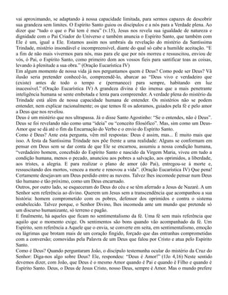 vai aproximando, se adaptando à nossa capacidade limitada, para sermos capazes de descobrir
sua grandeza sem limites. O Espírito Santo guiou os discípulos e a nós para a Verdade plena. Ao
dizer que “tudo o que o Pai tem é meu” (v.15), Jesus nos revela sua igualdade de natureza e
dignidade com o Pai Criador do Universo e também anuncia o Espírito Santo, que também com
Ele é um, igual a Ele. Estamos assim nos umbrais da revelação do mistério da Santíssima
Trindade, mistério insondável e incompreensível, diante do qual só cabe a humilde aceitação. “E
a fim de não mais vivermos para nós, mas para ele que por nós morreu e ressuscitou, enviou de
vós, ó Pai, o Espírito Santo, como primeiro dom aos vossos fieis para santificar toas as coisas,
levando à plenitude a sua obra.” (Oração Eucarística IV)
Em algum momento de nossa vida já nos perguntamos quem é Deus? Como pode ser Deus? Vã
ilusão seria pretender conhecê-lo, compreendê-lo, abarcar ao “Deus vivo e verdadeiro que
(existe) antes de todo o tempo e (permanece) para sempre, habitando em luz
inacessível.” (Oração Eucarística IV) A grandeza divina é tão imensa que a mais penetrante
inteligência humana se sente embotada e lenta para compreender. A verdade plena do mistério da
Trindade está além de nossa capacidade humana de entender. Os mistérios não se podem
entender, nem explicar racionalmente; os que temos fé os adoramos, guiados pela fé e pelo amor
a Deus que nos revelou.
Deus é um mistério que nos ultrapassa. Já o disse Santo Agostinho: “Se o entendes, não é Deus”.
Deus se foi revelando não como uma “ideia” ou “conceito filosófico”. Mas, sim como um Deus-
Amor que se dá até o fim da Encarnação do Verbo e o envio do Espírito Santo.
Como é Deus? Ante esta pergunta, vêm mil respostas: Deus é assim, mas... É muito mais que
isso. A festa da Santíssima Trindade nos põe frente a uma realidade: Alguns se conformam em
pensar em Deus sem se dar conta de que Ele se encarnou, assumiu a nossa condição humana,
“verdadeiro homem, concebido do Espírito Santo e nascido da Virgem Maria, viveu em tudo a
condição humana, menos o pecado, anunciou aos pobres a salvação, aos oprimidos, a liberdade,
aos tristes, a alegria. E para realizar o plano de amor (do Pai), entregou-se à morte e,
ressuscitando dos mortos, venceu a morte e renovou a vida”. (Oração Eucarística IV) Que pena!
Certamente desejavam um Deus perdido entre as nuvens. Talvez lhes incomode pensar num Deus
tão humano e tão próximo, como um Deus encarnado.
Outros, por outro lado, se esqueceram do Deus do céu e se têm aferrado a Jesus de Nazaré. A um
Senhor sem referência ao divino. Querem um Jesus sem a transcendência que acompanhou a sua
história: homem comprometido com os pobres, defensor dos oprimidos e contra o sistema
estabelecido. Talvez porque, o Senhor Divino, lhes incomoda ante um mundo que pretende só
um discurso humanizante, só terreno e pagão.
E finalmente, há aqueles que ficam no sentimentalismo da fé. Uma fé sem mais referência que
aquilo que o momento exige. Os sentimentos são bons quando vão acompanhado da fé. Um
Espírito, sem referência a Aquele que o envia, se converte em seita, em sentimentalismo, emoção
ou lágrimas que brotam mais de um coração fingido, forçado que das entranhas comprometidas
com a conversão; comovidas pela Palavra de um Deus que falou por Cristo e atua pelo Espírito
Santo.
Como é Deus? Quando perguntaram João, o discípulo testemunha ocular do mistério da Cruz do
Senhor: Diga-nos algo sobre Deus? Ele, respondeu: “Deus é Amor!” (1Jo 4,16) Neste sentido
devemos dizer, com João, que Deus é o mesmo Amor quando é Pai e quando é Filho e quando é
Espírito Santo. Deus, o Deus de Jesus Cristo, nosso Deus, sempre é Amor. Mas o mundo prefere
 