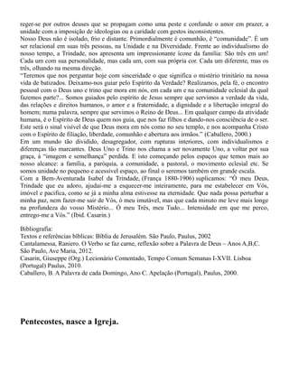 reger-se por outros deuses que se propagam como uma peste e confunde o amor em prazer, a
unidade com a imposição de ideologias ou a caridade com gestos inconsistentes.
Nosso Deus não é isolado, frio e distante. Primordialmente é comunhão, é “comunidade”. È um
ser relacional em suas três pessoas, na Unidade e na Diversidade. Frente ao individualismo do
nosso tempo, a Trindade, nos apresenta um impressionante ícone da família: São três em um!
Cada um com sua personalidade, mas cada um, com sua própria cor. Cada um diferente, mas os
três, olhando na mesma direção.
“Teremos que nos perguntar hoje com sinceridade o que significa o mistério trinitário na nossa
vida de batizados. Deixamo-nos guiar pelo Espírito da Verdade? Realizamos, pela fé, o encontro
pessoal com o Deus uno e trino que mora em nós, em cada um e na comunidade eclesial da qual
fazemos parte?... Somos guiados pelo espírito de Jesus sempre que servimos a verdade da vida,
das relações e direitos humanos, o amor e a fraternidade, a dignidade e a libertação integral do
homem; numa palavra, sempre que servimos o Reino de Deus... Em qualquer campo da atividade
humana, é o Espírito de Deus quem nos guia, que nos faz filhos e dando-nos consciência de o ser.
Este será o sinal visível de que Deus mora em nós como no seu templo, e nos acompanha Cristo
com o Espírito de filiação, liberdade, comunhão e abertura aos irmãos.” (Caballero, 2000.)
Em um mundo tão dividido, desagregador, com rupturas interiores, com individualismos e
diferenças tão marcantes. Deus Uno e Trino nos chama a ser novamente Uno, a voltar por sua
graça, à “imagem e semelhança” perdida. E isto começando pelos espaços que temos mais ao
nosso alcance: a família, a paróquia, a comunidade, a pastoral, o movimento eclesial etc. Se
somos unidade no pequeno e acessível espaço, ao final o seremos também em grande escala.
Com a Bem-Aventurada Isabel da Trindade, (França 1880-1906) suplicamos: “Ó meu Deus,
Trindade que eu adoro, ajudai-me a esquecer-me inteiramente, para me estabelecer em Vós,
imóvel e pacifica, como se já a minha alma estivesse na eternidade. Que nada possa perturbar a
minha paz, nem fazer-me sair de Vós, ó meu imutável, mas que cada minuto me leve mais longe
na profundeza do vosso Mistério... Ó meu Três, meu Tudo... Intensidade em que me perco,
entrego-me a Vós.” (Ibid. Casarin.)
Bibliografia:
Textos e referências bíblicas: Bíblia de Jerusalém. São Paulo, Paulus, 2002
Cantalamessa, Raniero. O Verbo se faz carne, reflexão sobre a Palavra de Deus – Anos A,B,C.
São Paulo, Ave Maria, 2012.
Casarin, Giuseppe (Org.) Lecionário Comentado, Tempo Comum Semanas I-XVII. Lisboa
(Portugal) Paulus, 2010.
Caballero, B. A Palavra de cada Domingo, Ano C. Apelação (Portugal), Paulus, 2000.
Pentecostes, nasce a Igreja.
 