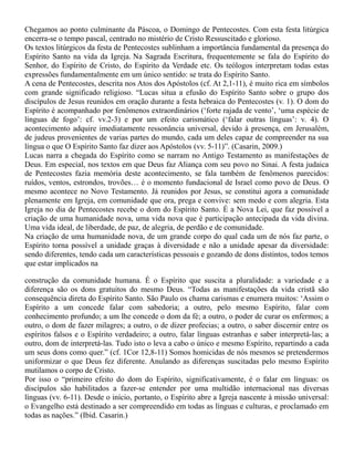 Chegamos ao ponto culminante da Páscoa, o Domingo de Pentecostes. Com esta festa litúrgica
encerra-se o tempo pascal, centrado no mistério de Cristo Ressuscitado e glorioso.
Os textos litúrgicos da festa de Pentecostes sublinham a importância fundamental da presença do
Espírito Santo na vida da Igreja. Na Sagrada Escritura, frequentemente se fala do Espírito do
Senhor, do Espírito de Cristo, do Espírito da Verdade etc. Os teólogos interpretam todas estas
expressões fundamentalmente em um único sentido: se trata do Espírito Santo.
A cena de Pentecostes, descrita nos Atos dos Apóstolos (cf. At 2,1-11), é muito rica em símbolos
com grande significado religioso. “Lucas situa a efusão do Espírito Santo sobre o grupo dos
discípulos de Jesus reunidos em oração durante a festa hebraica do Pentecostes (v. 1). O dom do
Espírito é acompanhado por fenômenos extraordinários (‘forte rajada de vento’, ‘uma espécie de
línguas de fogo’: cf. vv.2-3) e por um efeito carismático (‘falar outras línguas’: v. 4). O
acontecimento adquire imediatamente ressonância universal, devido à presença, em Jerusalém,
de judeus provenientes de varias partes do mundo, cada um deles capaz de compreender na sua
língua o que O Espírito Santo faz dizer aos Apóstolos (vv. 5-11)”. (Casarin, 2009.)
Lucas narra a chegada do Espírito como se narram no Antigo Testamento as manifestações de
Deus. Em especial, nos textos em que Deus faz Aliança com seu povo no Sinai. A festa judaica
de Pentecostes fazia memória deste acontecimento, se fala também de fenômenos parecidos:
ruídos, ventos, estrondos, trovões… é o momento fundacional de Israel como povo de Deus. O
mesmo acontece no Novo Testamento. Já reunidos por Jesus, se constitui agora a comunidade
plenamente em Igreja, em comunidade que ora, prega e convive: sem medo e com alegria. Esta
Igreja no dia de Pentecostes recebe o dom do Espírito Santo. É a Nova Lei, que faz possível a
criação de uma humanidade nova, uma vida nova que é participação antecipada da vida divina.
Uma vida ideal, de liberdade, de paz, de alegria, de perdão e de comunidade.
Na criação de uma humanidade nova, de um grande corpo do qual cada um de nós faz parte, o
Espírito torna possível a unidade graças à diversidade e não a unidade apesar da diversidade:
sendo diferentes, tendo cada um características pessoais e gozando de dons distintos, todos temos
que estar implicados na
construção da comunidade humana. É o Espírito que suscita a pluralidade: a variedade e a
diferença são os dons gratuitos do mesmo Deus. “Todas as manifestações da vida cristã são
consequência direta do Espírito Santo. São Paulo os chama carismas e enumera muitos: ‘Assim o
Espírito a um concede falar com sabedoria; a outro, pelo mesmo Espírito, falar com
conhecimento profundo; a um lhe concede o dom da fé; a outro, o poder de curar os enfermos; a
outro, o dom de fazer milagres; a outro, o de dizer profecias; a outro, o saber discernir entre os
espíritos falsos e o Espírito verdadeiro; a outro, falar línguas estranhas e saber interpretá-las; a
outro, dom de interpretá-las. Tudo isto o leva a cabo o único e mesmo Espírito, repartindo a cada
um seus dons como quer.” (cf. 1Cor 12,8-11) Somos homicidas de nós mesmos se pretendermos
uniformizar o que Deus fez diferente. Anulando as diferenças suscitadas pelo mesmo Espírito
mutilamos o corpo de Cristo.
Por isso o “primeiro efeito do dom do Espírito, significativamente, é o falar em línguas: os
discípulos são habilitados a fazer-se entender por uma multidão internacional nas diversas
línguas (vv. 6-11). Desde o início, portanto, o Espírito abre a Igreja nascente à missão universal:
o Evangelho está destinado a ser compreendido em todas as línguas e culturas, e proclamado em
todas as nações.” (Ibid. Casarin.)
 