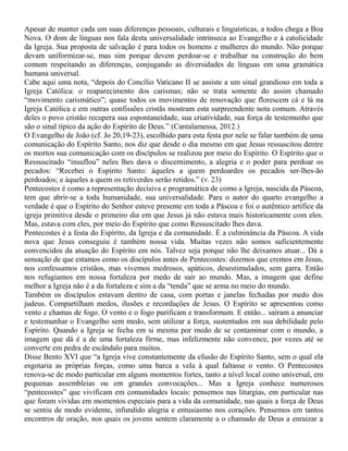 Apesar de manter cada um suas diferenças pessoais, culturais e linguísticas, a todos chega a Boa
Nova. O dom de línguas nos fala desta universalidade intrínseca ao Evangelho e à catolicidade
da Igreja. Sua proposta de salvação é para todos os homens e mulheres do mundo. Não porque
devam uniformizar-se, mas sim porque devem perdoar-se e trabalhar na construção do bem
comum respeitando as diferenças, conjugando as diversidades de línguas em uma gramática
humana universal.
Cabe aqui uma nota, “depois do Concílio Vaticano II se assiste a um sinal grandioso em toda a
Igreja Católica: o reaparecimento dos carismas; não se trata somente do assim chamado
“movimento carismático”; quase todos os movimentos de renovação que florescem cá e lá na
Igreja Católica e em outras confissões cristãs mostram esta surpreendente nota comum. Através
deles o povo cristão recupera sua espontaneidade, sua criatividade, sua força de testemunho que
são o sinal típico da ação do Espírito de Deus.” (Cantalamessa, 2012.)
O Evangelho de João (cf. Jo 20,19-23), escolhido para esta festa por nele se falar também de uma
comunicação do Espírito Santo, nos diz que desde o dia mesmo em que Jesus ressuscitou dentre
os mortos sua comunicação com os discípulos se realizou por meio do Espírito. O Espírito que o
Ressuscitado “insuflou” neles lhes dava o discernimento, a alegria e o poder para perdoar os
pecados: “Recebei o Espírito Santo: àqueles a quem perdoardes os pecados ser-lhes-ão
perdoados; e àqueles a quem os retiverdes serão retidos.” (v. 23)
Pentecostes é como a representação decisiva e programática de como a Igreja, nascida da Páscoa,
tem que abrir-se a toda humanidade, sua universalidade. Para o autor do quarto evangelho a
verdade é que o Espírito do Senhor esteve presente em toda a Páscoa e foi o autêntico artífice da
igreja primitiva desde o primeiro dia em que Jesus já não estava mais historicamente com eles.
Mas, estava com eles, por meio do Espírito que como Ressuscitado lhes dava.
Pentecostes é a festa do Espírito, da Igreja e da comunidade. É a culminância da Páscoa. A vida
nova que Jesus conseguiu é também nossa vida. Muitas vezes não somos suficientemente
convencidos da atuação do Espírito em nós. Talvez seja porque não lhe deixamos atuar... Dá a
sensação de que estamos como os discípulos antes de Pentecostes: dizemos que cremos em Jesus,
nos confessamos cristãos, mas vivemos medrosos, apáticos, desestimulados, sem garra. Então
nos refugiamos em nossa fortaleza por medo de sair ao mundo. Mas, a imagem que define
melhor a Igreja não é a da fortaleza e sim a da “tenda” que se arma no meio do mundo.
Também os discípulos estavam dentro de casa, com portas e janelas fechadas por medo dos
judeus. Compartilham medos, ilusões e recordações de Jesus. O Espírito se apresentou como
vento e chamas de fogo. O vento e o fogo purificam e transformam. E então... saíram a anunciar
e testemunhar o Evangelho sem medo, sem utilizar a força, sustentados em sua debilidade pelo
Espírito. Quando a Igreja se fecha em si mesma por medo de se contaminar com o mundo, a
imagem que dá é a de uma fortaleza firme, mas infelizmente não convence, por vezes até se
converte em pedra de escândalo para muitos.
Disse Bento XVI que “a Igreja vive constantemente da efusão do Espírito Santo, sem o qual ela
esgotaria as próprias forças, como uma barca a vela à qual faltasse o vento. O Pentecostes
renova-se de modo particular em alguns momentos fortes, tanto a nível local como universal, em
pequenas assembleias ou em grandes convocações... Mas a Igreja conhece numerosos
“pentecostes” que vivificam em comunidades locais: pensemos nas liturgias, em particular nas
que foram vividas em momentos especiais para a vida da comunidade, nas quais a força de Deus
se sentiu de modo evidente, infundido alegria e entusiasmo nos corações. Pensemos em tantos
encontros de oração, nos quais os jovens sentem claramente a o chamado de Deus a enraizar a
 