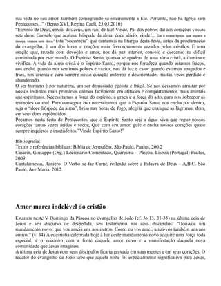 sua vida no seu amor, também consagrando-se inteiramente a Ele. Portanto, não há Igreja sem
Pentecostes...” (Bento XVI, Regina Caeli, 23.05.2010)
“Espírito de Deus, enviai dos céus, um raio de luz! Vinde, Pai dos pobres daí aos corações vossos
sete dons. Consolo que acalma, hóspede da alma, doce alivio, vinde!... Dai à vossa Igreja, que espera e
deseja, vossos sete dons.” Esta “sequência” que cantamos na liturgia desta festa, antes da proclamação
do evangelho, é um dos hinos e orações mais fervorosamente rezados pelos cristãos. É uma
oração que, rezada com devoção e amor, nos dá paz interior, consolo e descanso na difícil
caminhada por este mundo. O Espírito Santo, quando se apodera de uma alma cristã, a ilumina e
vivifica. A vida da alma cristã é o Espírito Santo, porque nos fortalece quando estamos fracos,
nos enche quando nos sentimos pobres e vazios, nos dá luz e calor quando estamos apagados e
frios, nos orienta e cura sempre nosso coração enfermo e desorientado, muitas vezes perdido e
abandonado.
O ser humano é por natureza, um ser demasiado egoísta e frágil. Se nos deixamos arrastar por
nossos instintos mais primários caímos facilmente em atitudes e comportamentos mais animais
que espirituais. Necessitamos a força do espírito, a graça e a força do alto, para nos sobrepor às
tentações do mal. Para conseguir isto necessitamos que o Espírito Santo nos encha por dentro,
seja o “doce hóspede da alma”, brisa nas horas de fogo, alegria que enxugue as lágrimas, dom,
em seus dons esplêndidos.
Peçamos nesta festa de Pentecostes, que o Espírito Santo seja a água viva que regue nossos
corações tantas vezes áridos e secos; Que com seu amor, guie e encha nossos corações quase
sempre inquietos e insatisfeitos.”Vinde Espírito Santo!”
Bibliografia:
Textos e referências bíblicas: Bíblia de Jerusalém. São Paulo, Paulus, 200.2
Casarin, Giuseppe (Org.) Lecionário Comentado, Quaresma – Páscoa. Lisboa (Portugal) Paulus,
2009.
Cantalamessa, Raniero. O Verbo se faz Carne, reflexão sobre a Palavra de Deus – A,B.C. São
Paulo, Ave Maria, 2012.
Amor marca indelével do cristão
Estamos neste V Domingo da Páscoa no evangelho de João (cf. Jo 13, 31-35) na última ceia de
Jesus e seu discurso de despedida, seu testamento aos seus discípulos: “Dou-vos um
mandamento novo: que vos ameis uns aos outros. Como eu vos amei, amai-vos também uns aos
outros.” (v. 34) A eucaristia celebrada hoje à luz deste mandamento novo adquire uma força toda
especial: é o encontro com a fonte daquele amor novo e a manifestação daquela nova
comunidade que Jesus imaginou.
A última ceia de Jesus com seus discípulos ficaria gravada em suas mentes e em seus corações. O
redator do evangelho de João sabe que aquela noite foi especialmente significativa para Jesus,
 
