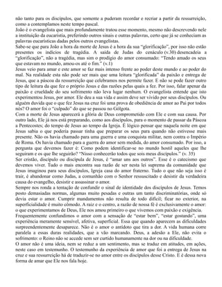 não tanto para os discípulos, que somente a puderam recordar e recriar a partir da ressurreição,
como a contemplamos neste tempo pascal.
João é o evangelista que mais profundamente tratou esse momento, mesmo não descrevendo nele
a instituição da eucaristia, preferindo outros sinais e outras palavras, certo que já se conheciam as
palavras eucarísticas dadas pelos outros evangelistas.
Sabe-se que para João a hora da morte de Jesus é a hora da sua “glorificação”, por isso não estão
presentes os indícios de tragédia. A saída de Judas do cenáculo (v.30) desencadeia a
“glorificação”, não a tragédia, mas sim o prodígio do amor consumado: “Tendo amado os seus
que estavam no mundo, amou-os até o fim.” (v.1)
Jesus veio para amar e este amor se faz mais intenso frente ao poder deste mundo e ao poder do
mal. Na realidade esta não pode ser mais que uma leitura “glorificada” da paixão e entrega de
Jesus, que a páscoa da ressurreição que celebramos nos permite fazer. E não se pode fazer outro
tipo de leitura da que fez o próprio Jesus e das razões pelas quais a fez. Por isso, falar apenar da
paixão e crueldade do seu sofrimento não leva lugar nenhum. O evangelista entende que isto
experimentou Jesus, por amor. Ele deu a sua vida e assim deve ser vivido por seus discípulos. Ou
alguém duvida que o que fez Jesus na cruz foi uma prova de obediência de amor ao Pai por todos
nós? O amor foi o “culpado” do que se passou no Gólgota.
Com a morte de Jesus aparecerá a glória de Deus comprometido com Ele e com sua causa. Por
outro lado, Ele já nos está preparando, como aos discípulos, para o momento de passar da Páscoa
a Pentecostes; do tempo de Jesus ao tempo da Igreja. É lógico pensar que naquela noite em que
Jesus sabia o que poderia passar tinha que preparar os seus para quando não estivesse mais
presente. Não os havia chamado para uma guerra e uma conquista militar, nem contra o Império
de Roma. Os havia chamado para a guerra do amor sem medida, do amor consumado. Por isso, a
pergunta que devemos fazer é: Como podem identificar-se no mundo hostil aqueles que lhe
seguiram e os que lhe seguirão? “Nisso conhecerão todos que sois meus discípulos.” (v. 35)
Ser cristão, discípulo ou discípula de Jesus, é “amar uns aos outros”. Esse é o catecismo que
devemos viver. Tudo o mais encontra sua razão de ser nesta lei suprema da comunidade que
Jesus imaginou para seus discípulos, Igreja casa do amor fraterno. Tudo o que não seja isso é
trair, é abandonar como Judas, a comunhão com o Senhor ressuscitado e desistir da verdadeira
causa do evangelho, desistir e assassinar o amor.
Sempre nos ronda a tentação de confundir o sinal de identidade dos discípulos de Jesus. Temos
posto demasiadas normas, algumas muito pesadas e outras um tanto discriminatórias, onde só
devia estar o amor. Cumprir mandamentos não resulta de todo difícil; ficar no exterior, na
superficialidade é muito cômodo. A raiz e o centro, a razão de nossa fé é exclusivamente o amor:
o que experimentamos de Deus, Ele nos amou primeiro o que vivemos com paixão e exigência.
Frequentemente confundimos o amor com a sensação de “estar bem”, “estar gostando”, uma
experiência meramente sensível, afetiva, superficial. Essa que quando aparecem as dificuldades
surpreendentemente desaparece. Não é o amor o antídoto que tira a dor. A vida humana corre
paralela a essas duras realidades, que a vão marcando. Deus, a adesão a Ele, não evita o
sofrimento: o Reino não se accede sem ser curtido humanamente na dor ou na dificuldade.
O amor não é uma ideia, nem se reduz a um sentimento, mas se traduz em atitudes, em ações,
neste caso em testemunho. O testemunho da experiência de amor que foi a entrega de Jesus na
cruz e sua ressurreição há de traduzir-se no amor entre os discípulos desse Cristo. E é dessa nova
forma de amar que Ele nos fala hoje.
 
