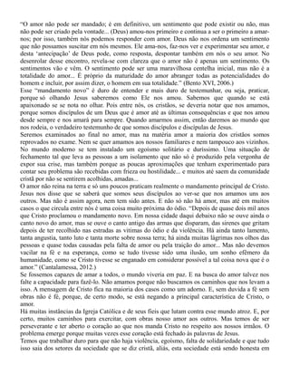 “O amor não pode ser mandado; é em definitivo, um sentimento que pode existir ou não, mas
não pode ser criado pela vontade... (Deus) amou-nos primeiro e continua a ser o primeiro a amar-
nos; por isso, também nós podemos responder com amor. Deus não nos ordena um sentimento
que não possamos suscitar em nós mesmos. Ele ama-nos, faz-nos ver e experimentar seu amor, e
desta ‘antecipação’ de Deus pode, como resposta, despontar também em nós o seu amor. No
desenrolar desse encontro, revela-se com clareza que o amor não é apenas um sentimento. Os
sentimentos vão e vêm. O sentimento pode ser uma maravilhosa centelha inicial, mas não é a
totalidade do amor... É próprio da maturidade do amor abranger todas as potencialidades do
homem e incluir, por assim dizer, o homem em sua totalidade.” (Bento XVI, 2006.)
Esse “mandamento novo” é duro de entender e mais duro de testemunhar, ou seja, praticar,
porque só olhando Jesus saberemos como Ele nos amou. Sabemos que quando se está
apaixonado se se nota no olhar. Pois entre nós, os cristãos, se deveria notar que nos amamos,
porque somos discípulos de um Deus que é amor até as últimas consequências e que nos amou
desde sempre e nos amará para sempre. Quando amarmos assim, então daremos ao mundo que
nos rodeia, o verdadeiro testemunho de que somos discípulos e discípulas de Jesus.
Seremos examinados ao final no amor, mas na matéria amor a maioria dos cristãos somos
reprovados no exame. Nem se quer amamos aos nossos familiares e nem tampouco aos vizinhos.
No mundo moderno se tem instalado um egoísmo solitário e duríssimo. Uma situação de
fechamento tal que leva as pessoas a um isolamento que não só é produzido pela vergonha de
expor sua crise, mas também porque as poucas aproximações que tenham experimentado para
contar seu problema são recebidas com frieza ou hostilidade... e muitos até saem da comunidade
cristã por não se sentirem acolhidas, amadas...
O amor não reina na terra e só uns poucos praticam realmente o mandamento principal de Cristo.
Jesus nos disse que se saberá que somos seus discípulos ao ver-se que nos amamos uns aos
outros. Mas não é assim agora, nem tem sido antes. E não só não há amor, mas até em muitos
casos o que circula entre nós é uma coisa muito próxima do ódio. “Depois de quase dois mil anos
que Cristo proclamou o mandamento novo. Em nossa cidade daqui debaixo não se ouve ainda o
canto novo do amor, mas se ouve o canto antigo das armas que disparam, das sirenes que gritam
depois de ter recolhido nas estradas as vitimas do ódio e da violência. Há ainda tanto lamento,
tanta angustia, tanto luto e tanta morte sobre nossa terra; há ainda muitas lágrimas nos olhos das
pessoas e quase todas causadas pela falta de amor ou pela traição do amor... Mas não devemos
vacilar na fé e na esperança, como se tudo tivesse sido uma ilusão, um sonho efêmero da
humanidade, como se Cristo tivesse se enganado em considerar possível a tal coisa nova que é o
amor.” (Cantalamessa, 2012.)
Se fossemos capazes de amar a todos, o mundo viveria em paz. E na busca do amor talvez nos
falte a capacidade para fazê-lo. Não amamos porque não buscamos os caminhos que nos levam a
isso. A mensagem de Cristo fica na maioria dos casos como um adorno. E, sem duvida a fé sem
obras não é fé, porque, de certo modo, se está negando a principal característica de Cristo, o
amor.
Há muitas instâncias da Igreja Católica e de seus fieis que lutam contra esse mundo atroz. E, por
certo, muitos caminhos para exercitar, com obras nosso amor aos outros. Mas temos de ser
perseverante e ter aberto o coração ao que nos manda Cristo no respeito aos nossos irmãos. O
problema emerge porque muitas vezes esse coração está fechado às palavras de Jesus.
Temos que trabalhar duro para que não haja violência, egoísmo, falta de solidariedade e que tudo
isso saia dos setores da sociedade que se diz cristã, aliás, esta sociedade está sendo honesta em
 