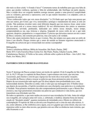 não mais se dizer cristã, “o Estado é laico!” Certamente temos de trabalhar para que essa falta de
amor, que produz violência, egoísmo e falta de solidariedade, não frutifique em parte alguma.
Mas o cristão deve ser exigente também consigo mesmo, quanto a uma possível cumplicidade
com os violentos, perversos e opressores; com os que matam inocentes e os culpados; com os
assassinos do amor.
“Nisso conhecerão todos que sois meus discípulos.” (v.35) Onde quer que haja uma pessoa que
ame aos outros, por Cristo; que viva, testemunhe e pratique o mandamento do amor, aí está um
cristão. Não podemos inventar outro sinal diferente daquele que nos marcou Jesus: amar como
Ele nos amou está aí a nossa marca indelével. Só nos diferenciamos dos outros se amarmos
gratuitamente, servindo, perdoando, dedicando aos outros nossa atenção, nosso tempo,
compreendendo-os nas suas tristezas e alegrias, limpando do nosso estilo de ser e agir todo
egoísmo, desprezo, prepotência e o esquecimento. É preciso que deixemos marcar em nós o amor
de Deus e amemos, não somente por palavras, mas com ações e de verdade.
Talvez não sejam momentos fáceis os que vivemos. Mas são tempos nos quais amar ao estilo de
Jesus é um desafio. Porque cremos que o amor dá sentido ao humano seguimos anunciando o
Evangelho na certeza de que o ressuscitado nos anima e acompanha!
Bibliografia:
Textos e referências bíblicas: Bíblia de Jerusalém. São Paulo, Paulus, 2002
Bento XVI. Carta Encíclica Deus Caritas Est. São Paulo, Paulus, Edições Loyola, 2006.
Cantalamessa, Raniero. O Verbo se faz carne, reflexão sobre a palavra de Deus – Ano A,B.C. São
Paulo, Ave Maria, 2012.
PASTORES COM O CHEIRO DAS OVELHAS
Neste 4º domingo da Páscoa sempre lemos um trecho do capítulo 10 do Evangelho de São João,
(cf. Jo 10,27-30) que é o capítulo do Bom Pastor, e aproveitamos este texto, que tem tons
vocacionais, para ilustrar o convite que a Igreja nos faz neste dia a rezar pelas vocações.
No rescaldo da Páscoa voltam a ressoar as palavras que Jesus pronunciou antes de morrer.
Depois da sua ressurreição tudo aquilo que Ele disse adquire uma profundidade nova, uma
luminosidade distinta. Descobre-se então, todo o valor que sua mensagem tem. O Senhor disse
que depois da sua partida, o Espírito recordaria aos seus discípulos suas palavras e os conduziria
à Verdade. Num primeiro momento eles não compreenderam perfeitamente o que o Mestre lhes
ensinava, mas logo penetrariam extasiados nas palavras que conduzem à vida eterna, que nos
transmitem essa felicidade sem fim.
De todos os apóstolos, o que mais tardou em escrever suas recordações foi João. Antes de redigir
seu evangelho, ele o pregou umas mil vezes, e, sobretudo, o meditou. Quantas horas de intensa
oração do “discípulo amado”, quantos momentos de intimidade com o Mestre no silêncio da
contemplação! O espírito de João se elevaria com frequência até o cimo da mais alta mística. A
ele, como sabemos, se lhe simboliza com a águia, essa ave gigante que como dizem, alça seu voo
majestoso sobre as mais altas nuvens, que penetra com seu olhar as distâncias mais remotas, que
olha fixamente o sol.
 