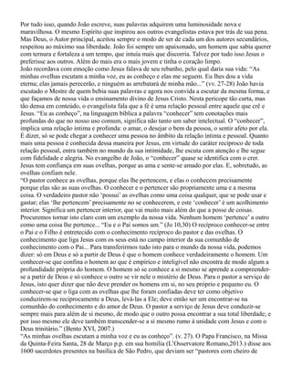 Por tudo isso, quando João escreve, suas palavras adquirem uma luminosidade nova e
maravilhosa. O mesmo Espírito que inspirou aos outros evangelistas estava por trás de sua pena.
Mas Deus, o Autor principal, aceitou sempre o modo de ser de cada um dos autores secundários,
respeitou ao máximo sua liberdade. João foi sempre um apaixonado, um homem que sabia querer
com ternura e fortaleza a um tempo, que intuía mais que discorria. Talvez por tudo isso Jesus o
preferisse aos outros. Além do mais era o mais jovem e tinha o coração limpo.
João recordava com emoção como Jesus falava de seu rebanho, pelo qual daria sua vida: “As
minhas ovelhas escutam a minha voz, eu as conheço e elas me seguem. Eu lhes dou a vida
eterna; elas jamais perecerão, e ninguém as arrebatará de minha mão...” (vv. 27-28) João havia
escutado o Mestre de quem bebia suas palavras e agora nos convida a escutar da mesma forma, e
que façamos de nossa vida o ensinamento divino de Jesus Cristo. Nesta pericope tão curta, mas
tão densa em conteúdo, o evangelista fala que a fé é uma relação pessoal entre aquele que crê e
Jesus. “Eu as conheço”, na linguagem bíblica a palavra “conhecer” tem conotações mais
profundas do que no nosso uso comum, significa não tanto um saber intelectual. O “conhecer”,
implica uma relação intima e profunda: o amar, o desejar o bem da pessoa, o sentir afeto por ela.
É dizer, só se pode chegar a conhecer uma pessoa no âmbito da relação íntima e pessoal. Quanto
mais uma pessoa é conhecida dessa maneira por Jesus, em virtude do caráter recíproco de toda
relação pessoal, entra também no mundo da sua intimidade, lhe escuta com atenção e lhe segue
com fidelidade e alegria. No evangelho de João, o “conhecer” quase se identifica com o crer.
Jesus tem confiança em suas ovelhas, porque as ama e sente-se amado por elas. E, sobretudo, as
ovelhas confiam nele.
“O pastor conhece as ovelhas, porque elas lhe pertencem, e elas o conhecem precisamente
porque elas são as suas ovelhas. O conhecer e o pertencer são propriamente uma e a mesma
coisa. O verdadeiro pastor não ‘possui’ as ovelhas como uma coisa qualquer, que se pode usar e
gastar; elas ‘lhe pertencem’ precisamente no se conhecerem, e este ‘conhecer’ é um acolhimento
interior. Significa um pertencer interior, que vai muito mais além do que a posse de coisas.
Procuremos tornar isto claro com um exemplo da nossa vida. Nenhum homem ‘pertence’ a outro
como uma coisa lhe pertence... “Eu e o Pai somos um.” (Jo 10,30) O recíproco conhecer-se entre
o Pai e o Filho é entretecido com o conhecimento recíproco do pastor e das ovelhas. O
conhecimento que liga Jesus com os seus está no campo interior da sua comunhão de
conhecimento com o Pai... Para transferirmos tudo isto para o mundo da nossa vida, podemos
dizer: só em Deus e só a partir de Deus é que o homem conhece verdadeiramente o homem. Um
conhecer-se que confina o homem ao que é empírico e inteligível não encontra de modo algum a
profundidade própria do homem. O homem só se conhece a si mesmo se aprende a compreender-
se a partir de Deus e só conhece o outro se vir nele o mistério de Deus. Para o pastor a serviço de
Jesus, isto quer dizer que não deve prender os homens em si, no seu próprio e pequeno eu. O
conhecer-se que o liga com as ovelhas que lhe foram confiadas deve ter como objetivo
conduzirem-se reciprocamente a Deus, levá-las a Ele; deve então ser um encontrar-se na
comunhão do conhecimento e do amor de Deus. O pastor a serviço de Jesus deve conduzir-se
sempre mais para além de si mesmo, de modo que o outro possa encontrar a sua total liberdade; e
por isso mesmo ele deve também transcender-se a si mesmo rumo à unidade com Jesus e com o
Deus trinitário.” (Bento XVI, 2007.)
“As minhas ovelhas escutam a minha voz e eu as conheço”. (v. 27). O Papa Francisco, na Missa
da Quinta-Feira Santa, 28 de Março p.p. em sua homilia (L’Osservatore Romano,2013.) disse aos
1600 sacerdotes presentes na basílica de São Pedro, que deviam ser “pastores com cheiro de
 