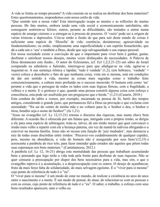 A vida se limita ao tempo presente? A vida consiste ou se realiza no desfrutar dos bens materiais?
Estes questionamentos, respondemos com nosso estilo de vida.
“Que sentido tem a nossa vida? Esta interrogação ocupa as mentes e as reflexões de muitas
pessoas. De fato muitos, embora tendo uma vida social e economicamente satisfatória, não
conseguem sentirem-se felizes; outros, perante as dificuldades, são tentados a entrar numa
espécie de amargo cinismo e a entregar-se à procura de prazeres. O ‘vazio’ pode ser a origem de
varias tristezas e depressões. Cria-se então a ilusão de que para sair deste estado de coisas é
suficiente uma espécie de ‘filosofia’ de vida: coerência; desinteresse; agressividade ou
fundamentalismo; ou então, simplesmente uma superficialidade e um espírito bonacheirão, que
dá a cada um o ‘seu’ e também a Deus, desde que seja salvaguardado o seu espaço pessoal.
Em nossa sociedade existe a convicção de que o importante para viver bem é ganhar, gastar,
desfrutar e satisfazer nossos desejos, muitas vezes disfarçados de necessidades. A Palavra de
Deus desmascara esta ilusão... O autor do Eclesiastes, (cf. Ecl 1,2;2.21-23) um sábio de Israel
comparado na sabedoria a Salomão, interroga-se para que afadigar-se na vida, agitar-se e
inquietar-se. A sua sentença irônica e lapidar, ‘tudo é vaidade’ (1,2), (em hebraico, ‘vaidade’ =
vazio) coloca a descoberto o fato de que nenhuma coisa, vista em si mesma, está em condições
de dar um sentido à vida, mesmo as coisas mais sagradas como o trabalho feito
conscienciosamente, a cultura mais profunda ou o sucesso merecido. O homem está como ‘nu’
perante a vida que o persegue de todos os lados com suas lógicas férreas, com a fragilidade, a
velhice e a morte. E o grotesco é que, quando uma pessoa constrói alguma coisa com esforço e
consciência, esta pode ser usufruída por um preguiçoso que o herda.” (1,21) (Casarin, 2010.)
Esta conduta do sábio a vemos, por exemplo, encarnada na pessoa de Jó, herói dos tempos
antigos, considerado o grande justo, que permaneceu fiel a Deus na provação e que exclama com
serenidade: “Nu sai do ventre de minha mãe e nu voltarei para lá, o Senhor o deu, o Senhor o
tirou, bendito seja o nome do Senhor!” (Jo 1,21)
“Jesus no evangelho (cf. Lc 12,13-21) retoma o discurso das riquezas, mas numa chave bem
diferente. A ocasião lhe é oferecida por um fulano que, intrigado com o próprio irmão, se dirigiu
a ele para uma espécie de arbitragem; trata-se, talvez, de um irmão menor que quer convencer o
irmão mais velho a repartir com ele a herança paterna, em vez de mantê-la indivisa obrigando-o a
conviver na mesma família. Jesus não só recusa esta função de ‘juiz mediador’, mas denuncia a
raiz de todas essas discórdias entre irmãos: ‘Precavei-vos cuidadosamente de qualquer cupidez,
pois, mesmo na abundância, a vida do homem não é assegurada por seus bens’(12,15) e
acrescenta a parábola do rico tolo, para fazer entender quão errados são aqueles que põem todas
suas esperanças nos bens materiais.“ (Cantalamessa, 2012.)
A parábola (cf. Lc 12, 16-21) abriga esta mentalidade das pessoas que trabalham acumulando
bens e pensando que logo terão a vida toda pela frente para desfrutar de suas riquezas. Não se
quer censurar a preocupação por dispor dos bens necessários para a vida, mas sim, o que o
evangelho reprova é a acumulação, e a despreocupação com os outros. O desejo de açambarcar,
fruto da mais feroz falta de solidariedade, do mais selvagem egoísmo. É o “viver para si mesmo”
cujo ponto de referência de tudo é o ”eu”.
O “viver para si mesmo” é um modo de estar no mundo, de realizar a existência no arco de anos
entre o nascimento e a morte. É um modo de pensar, de atuar, de relacionar-se com as pessoas e
com as coisas, cujo ponto de referência de tudo é o “eu”. O saber, o trabalho, o esforço com seus
bons resultados aparecem, ante o velho eu.
 