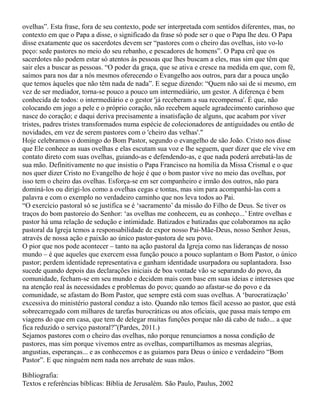 ovelhas”. Esta frase, fora de seu contexto, pode ser interpretada com sentidos diferentes, mas, no
contexto em que o Papa a disse, o significado da frase só pode ser o que o Papa lhe deu. O Papa
disse exatamente que os sacerdotes devem ser “pastores com o cheiro das ovelhas, isto vo-lo
peço: sede pastores no meio do seu rebanho, e pescadores de homens”. O Papa crê que os
sacerdotes não podem estar só atentos às pessoas que lhes buscam a eles, mas sim que têm que
sair eles a buscar as pessoas. “O poder da graça, que se ativa e cresce na medida em que, com fé,
saímos para nos dar a nós mesmos oferecendo o Evangelho aos outros, para dar a pouca unção
que temos àqueles que não têm nada de nada”. E segue dizendo: “Quem não sai de si mesmo, em
vez de ser mediador, torna-se pouco a pouco um intermediário, um gestor. A diferença é bem
conhecida de todos: o intermediário e o gestor 'já receberam a sua recompensa'. É que, não
colocando em jogo a pele e o próprio coração, não recebem aquele agradecimento carinhoso que
nasce do coração; e daqui deriva precisamente a insatisfação de alguns, que acabam por viver
tristes, padres tristes transformados numa espécie de colecionadores de antiguidades ou então de
novidades, em vez de serem pastores com o 'cheiro das velhas'."
Hoje celebramos o domingo do Bom Pastor, segundo o evangelho de são João. Cristo nos disse
que Ele conhece as suas ovelhas e elas escutam sua voz e lhe seguem, quer dizer que ele vive em
contato direto com suas ovelhas, guiando-as e defendendo-as, e que nada poderá arrebatá-las de
sua mão. Definitivamente no que insistiu o Papa Francisco na homilia da Missa Crismal e o que
nos quer dizer Cristo no Evangelho de hoje é que o bom pastor vive no meio das ovelhas, por
isso tem o cheiro das ovelhas. Esforça-se em ser companheiro e irmão dos outros, não para
dominá-los ou dirigi-los como a ovelhas cegas e tontas, mas sim para acompanhá-las com a
palavra e com o exemplo no verdadeiro caminho que nos leva todos ao Pai.
“O exercício pastoral só se justifica se é ‘sacramento’ da missão do Filho de Deus. Se tiver os
traços do bom pastoreio do Senhor: ‘as ovelhas me conhecem, eu as conheço...’ Entre ovelhas e
pastor há uma relação de sedução e intimidade. Batizados e batizadas que colaboramos na ação
pastoral da Igreja temos a responsabilidade de expor nosso Pai-Mãe-Deus, nosso Senhor Jesus,
através de nossa ação e paixão ao único pastor-pastora de seu povo.
O pior que nos pode acontecer – tanto na ação pastoral da Igreja como nas lideranças de nosso
mundo – é que aqueles que exercem essa função pouco a pouco suplantam o Bom Pastor, o único
pastor; perdem identidade representativa e ganham identidade usurpadora ou suplantadora. Isso
sucede quando depois das declarações iniciais de boa vontade vão se separando do povo, da
comunidade, fecham-se em seu mundo e decidem mais com base em suas ideias e interesses que
na atenção real às necessidades e problemas do povo; quando ao afastar-se do povo e da
comunidade, se afastam do Bom Pastor, que sempre está com suas ovelhas. A ‘burocratização’
excessiva do ministério pastoral conduz a isto. Quando não temos fácil acesso ao pastor, que está
sobrecarregado com milhares de tarefas burocráticas ou atos oficiais, que passa mais tempo em
viagens do que em casa, que tem de delegar muitas funções porque não dá cabo de tudo... a que
fica reduzido o serviço pastoral?”(Pardes, 2011.)
Sejamos pastores com o cheiro das ovelhas, não porque renunciamos a nossa condição de
pastores, mas sim porque vivemos entre as ovelhas, compartilhamos as mesmas alegrias,
angustias, esperanças... e as conhecemos e as guiamos para Deus o único e verdadeiro “Bom
Pastor”. E que ninguém nem nada nos arrebate de suas mãos.
Bibliografia:
Textos e referências bíblicas: Bíblia de Jerusalém. São Paulo, Paulus, 2002
 