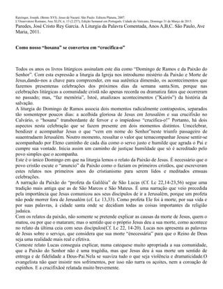 Ratzinger, Joseph. (Bento XVI). Jesus de Nazaré. São Paulo: Editora Planeta, 2007.
L’Osservatore Romano, Ano XLIV, n. 13 (2.257), Edição Semanal em Português. Cidade do Vaticano, Domingo 31 de Março de 2013.
Paredes, José Cristo Rey Garcia. A Liturgia da Palavra Comentada, Anos A,B,C. São Paulo, Ave
Maria, 2011.
Como nosso “hosana” se converteu em “crucifica-o”
Todos os anos os livros litúrgicos assinalam este dia como “Domingo de Ramos e da Paixão do
Senhor”. Com esta expressão a liturgia da Igreja nos introduzno mistério da Paixão e Morte de
Jesus,dando-nos a chave para compreender, em sua autêntica dimensão, os acontecimentos que
fazemos presentenas celebrações dos próximos dias da semana santa.Sim, porque nas
celebrações litúrgicas a comunidade cristã não apenas recorda ou dramatiza fatos que ocorreram
no passado; mas, “faz memória”, Istoé, atualizaos acontecimentos (”Kairós”) da história da
salvação.
A liturgia do Domingo de Ramos associa dois momentos radicalmente contrapostos, separados
tão somentepor poucos dias: a acolhida gloriosa de Jesus em Jerusalém e sua crucifixão no
Calvário, o “hosana” transbordante de fervor e o impiedoso “crucifica-o!” Portanto, há dois
aspectos nesta celebração que se fazem presente em dois momentos distintos. Umcelebrar,
bendizer e acompanhar Jesus o que “vem em nome do Senhor”neste triunfo passageiro de
suaentradaem Jerusalém. Noutro momento, ressaltar o valor que temacompanhar Jesuse sentir-se
acompanhado por Eleno caminho de cada dia como o servo justo e humilde que agrada o Pai e
cumpre sua vontade. Inicia assim um caminho de justiçae humildade que só é acreditado pelo
povo simples que o acompanha.
Este é o único Domingo em que na liturgia lemos o relato da Paixão de Jesus. É necessário que o
povo cristão escute o “anuncio” da Paixão como o faziam os primeiros cristãos, que escreveram
estes relatos nos primeiros anos do cristianismo para serem lidos e meditados emsuas
celebrações.
A narração da Paixão do “profeta da Galiléia” de São Lucas (Cf. Lc 22,14-23,56) segue uma
tradição mais antiga que as de São Marcos e São Mateus. É uma narração que veio precedida
pela importância que Jesus comunicou aos seus discípulos de ir a Jerusalém, porque um profeta
não pode morrer fora de Jerusalém (cf. Lc 13,33). Como profeta Ele foi à morte, por sua vida e
por suas palavras, à cidade santa onde se decidiam todas as coisas importantes da religião
judaica.
Com os relatos da paixão, não somente se pretende explicar as causas da morte de Jesus, quem o
matou, ou por que o mataram; mas o sentido que o próprio Jesus deu a sua morte, como acontece
no relato da última ceia com seus discípulos(Cf. Lc 22, 14-20). Lucas nos apresenta as palavras
de Jesus sobre o serviço, que considera que sua morte “énecessária” para que o Reino de Deus
seja uma realidade mais real e efetiva.
Comeste relato Lucas conseguia explicar, numa catequese muito apropriada a sua comunidade,
que a Paixão do Senhor não é uma tragédia, mas que Jesus deu à sua morte um sentido de
entrega e de fidelidade a Deus-Pai.Nela se suaviza tudo o que seja violência e dramaticidade.O
evangelista não quer insistir nos sofrimentos, por isso não narra os açoites, nem a coroação de
espinhos. E a crucifixãoé relatada muito brevemente.
 