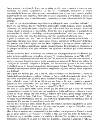 Lucas ressalta o senhorio de Jesus, que se deixa prender, sem resistência e responde com
autoridade aos sumos sacerdotes(Cf. Lc 22,47-54). E,sobretudo, resplandece a infinita
misericórdia do Senhor em tais momentos, chamando o traidor por seu nome, curando a orelha
doempregado do sumo sacerdote, perdoando aos que o crucificam, e prometendo o paraíso ao
ladrão arrependido. Jesus se manifesta assim como reflexo do amor e da misericórdia do Paipara
conosco.
Na cena da crucificação sobressai especialmente o diálogo de Jesus com o bom ladrão(Cf. Lc
23,39-43). Esta narração dos dois “malfeitores crucificados”ao lado de Jesus é um dos momentos
culminantes da paixão do nosso evangelista que reflete muito bem sua teologia: Jesus está
sempre aberto a comunicar a misericórdia divina Por isso é considerado o evangelista da
misericórdia e da salvação: “Ainda hoje estarás comigo no Paraíso.” Isto é determinante, a partir
da morte de Cristo e não só no fim do mundo, estaremos nas mãos salvadoras de Deus.
Alguém já escreveu que “um ‘Deus crucificado’ constitui uma revoluçãoe umescândalo… o
Crucificado não tem o rosto nem os traços que as religiões atribuem ao Ser Supremo“. Este Deus
não permite uma féfútile egoísta em um Deus onipotente a serviço de nossos caprichos e
pretensões. Com Ele nos encontramos quando nos aproximamos do sofrimento,em nós mesmos e
de qualquer crucificado atual pelo sofrimento das injustiças e maldades que existem emnosso
mundo.
Por isso nestes dias, talvez e mais uma vez, teríamos que nos perguntar quemé esse Homem que
a dois mil anos atrás fez uma contundente pergunta: “E vós quem dizeis que eu sou?”(Lc 9,20)
Nós homens e mulheres que vivemos neste século XXI, somos muito ilustrados eminformações e
saberes, mas, com frequência, somos muito ignorantes nas coisas da fé. Temos uma cultura de
“tradições ou costumes” religiosos e litúrgicos, mas que não nos ajudam a ter uma vivência
profunda de nossa fé. Queresposta podemos darà pergunta feita por Jesus? Seremos capazes de
reconhecer em Jesus esse homem que mudou a imagem que os judeus e muitos de nós hoje ainda
têm de Deus?
Ele é quem nos revelou que Deus é um Pai, cheio de ternura e de misericórdia. O relato da
Paixão do Evangelista Lucas ressalta a confiança no Paie o pedido de misericórdia para os “que
não sabem o que fazem”(Lc 23,34) ou para o bom ladrão “hoje estarás comigo” (Lc 23,43).
Esta celebraçãoe nossa confissão de féteria que nos levar a dar uma verdadeira resposta à
pergunta de Jesus como Pedro, ainda que depois o neguemos: “Tués oCristo de Deus” (Lc 9,20).
Ou como ocenturião: “De fato! Este homem era justo!”(Lc 23,47)
São João de Ávila (1499-1569) deixou escrito que era necessário que a lança do centurião
romano abrisse o coração de Cristo para que através dessa ferida pudéssemos vislumbrar o amor
infinito do Pai que entrega seu Filho por nós, e doFilho, Jesus Cristo, que se entrega à morte por
nós.O Papa emérito Bento XVI disse: “Olhemos para Cristo transpassado na Cruz! É Ele a
revelação mais perturbadora do amor de Deus. Na Cruz é o próprio Deus que mendiga o amor da
sua criatura: Ele tem sede do amor de cada um de nós.”
Por isso devo insistir que ante a Paixão de Jesus não podemos ser meros espectadores ou como
auditório passivo. Cada um de nós estava ali, entre aqueles judeus ou aqueles discípulos, porque
Jesus oferecia sua vida também por cada um de nós.
Mas, voltemos ao duplo aspecto desta celebração e também nos perguntamos: Como é possível
que os gritos eufóricos de “hosana” e “bendito o Rei, que vem em nome do Senhor!”(Lc
19,38) com que a multidão reconhecia e acolhia o Messias-Filho de Davi se trocassemlogo
porinsultos e aversão: “Fora com ele! Solta-nos Barrabás!... Crucifica-o, crucifica-o!”?(Lc 23,
 
