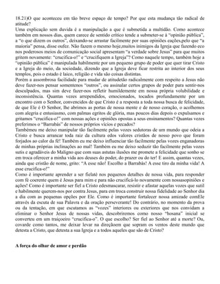 18.21)O que aconteceu em tão breve espaço de tempo? Por que esta mudança tão radical de
atitude?
Uma explicação sem duvida é a manipulação a que é submetida a multidão. Como acontece
também em nossos dias, quem carece de sentido crítico tende a submeter-se à “opinião pública”,
a “o que dizem os outros”, deixando-se arrastar facilmente por suas opiniões eações,pelo que “a
maioria” pensa, disse oufez. Não fazem o mesmo hoje,muitos inimigos da Igreja que fazendo eco
nos poderosos meios de comunicação social apresentam “a verdade sobre Jesus” para que muitos
gritem novamente: “crucifica-o!” e “crucifiquem a Igreja”? Como naquele tempo, também hoje a
“opinião pública” é manipulada habilmente por um pequeno grupo de poder que quer tirar Cristo
e a Igreja do meio, da sociedade, dizendo que a Igreja deve ficar restrita ao interior dos seus
templos, pois o estado é laico, religião e vida são coisas distintas.
Porém a assombrosa facilidade para mudar de atitudetão radicalmente com respeito a Jesus não
deve fazer-nos pensar somentenos “outros”, ou assinalar certos grupos de poder para sentir-nos
desculpados, mas sim deve fazer-nos refletir humildemente em nossa própria volubilidade e
inconsistência. Quantas vezes arrependidos, emocionados, tocados profundamente por um
encontro com o Senhor, convencidos de que Cristo é a resposta a toda nossa busca de felicidade,
de que Ele é O Senhor, lhe abrimos as portas de nossa mente e de nosso coração, o acolhemos
com alegria e entusiasmo, com palmas egritos de glória, mas poucos dias depois o expulsamos e
gritamos “crucifica-o!” com nossas ações e opiniões opostas a seus ensinamentos? Quantas vezes
preferimos o “Barrabás” de nossos próprios vícios e pecados?
Tambémeu me deixo manipular tão facilmente pelas vozes sedutoras de um mundo que odeia a
Cristo e busca arrancar toda raiz da cultura edos valores cristãos de nosso povo que foram
forjados ao calor da fé! Também eu me deixo influenciar tão facilmente pelas vozes enganadoras
de minhas próprias inclinações ao mal! Também eu me deixo seduzir tão facilmente pelas vozes
sutis e agradáveis do Maligno que com suas astutas ilusões me promete a felicidade que sonho se
em troca oferecer a minha vida aos deuses do poder, do prazer ou do ter! E assim, quantas vezes,
ainda que cristão de nome, grito: “A esse não! Escolho a Barrabás! A esse tiro da minha vida! A
esse crucifica-o!”
Como é importante aprender a ser fielaté nos pequenos detalhes de nossa vida, para responder
com fé coerente quem é Jesus para mim e para não crucificá-lo novamente com nossasopiniões e
ações! Como é importante ser fiel a Cristo edesmascarar, resistir e afastar aquelas vozes que sutil
e habilmente querem-nos por contra Jesus, para em troca construir nossa fidelidade ao Senhor dia
a dia com as pequenas opções por Ele. Como é importante fortalecer nossa amizade comEle
através da escuta de sua Palavra e da oração perseverante! Do contrário, no momento da prova
ou da tentação, em que escutamos as “vozes” interiores ou exteriores que nos convidam a
eliminar o Senhor Jesus de nossas vidas, descobriremos como nosso “hosana” inicial se
converteu em um traiçoeiro “crucifica-o”. O que escolho? Ser fiel ao Senhor até a morte? Ou,
covarde como tantos, me deixar levar na direçãoem que sopram os ventos deste mundo que
detesta a Cristo, que detesta a sua Igreja e a todos aqueles que são de Cristo?
A força do olhar de amor e perdão
 