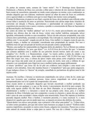 Às portas da semana santa, semana do “amor maior”. No V Domingo desta Quaresma
Penitencial, a Palavra de Deus nos convida a olhar para o interior de nós mesmos fazendo um
bom exame de consciência, pensando no modo como julgamos ou muitas vezes condenamos as
atitudes daqueles que nos rodeiam, totalmente oposto ao olhar de amor de Jesus no confronto
com a agressividade e a violência com que os mais frágeis são muitas vezes castigados.
O tempo da Quaresma, já quase no seu final, a paixão de Jesus, deve produzir uma reflexão sobre
nossas faltas e ausências de amor ao próximo. Percorrendo esta ultima etapa deste itinerário de
conversão em direção à Páscoa, aproveitemos a oportunidade de conversão e façamos a
experiência do encontro com o amor, a ternura, o perdão e a misericórdia de Deus no Sacramento
da Reconciliação e da Penitência.
No centro do relato da “mulher adúltera” (cf. Jo 8,1-11), muito provavelmente este episódio
pertence aos últimos dias da vida de Jesus, vemos uma mulher indefesa, ameaçada, talvez
agredida, enfrentando sozinha os seus acusadores. Talvez ela não estivesse arrependida, mas com
certeza estava perturbada, assustada e envergonhada. Ela é deixada só, exposta diante da opinião
pública com “o seu pecado”, jogada aos pés de Jesus. Esta mulher é a imagem exata do que era,
naquele tempo, a mulher na sociedade, considerada uma propriedade do marido. Por isso o
adultério mais do que um pecado de luxúria era um pecado contra a propriedade.
“Mestre, esta mulher foi surpreendida em flagrante delito de adultério. Na Lei Moisés nos ordena
apedrejar tais mulheres. Tu, pois, que dizes?” (vv. 4-5) O livro do Levítico diz que: “o homem
que cometer adultério com a mulher do seu próximo deverá morrer, tanto ele como a sua
cúmplice.” (Lv 20,10); e o Deuteronômio, exige: “os trareis ambos à porta da cidade e os
apedrejareis até que morram... deste modo extirparás o mal do teu meio.” (Dt 22,24) Claro que
Deus não exigiu isso, mas, a cultura da época impôs estas penas como exigências morais. É
óbvio que Jesus não pode estar de acordo com a pena de morte, nem com a infâmia de que
somente o ser considerado mais frágil (no caso a mulher) tenha que pagar publicamente.
A leitura “profética” que Jesus faz da lei põe em evidência uma religião e uma moral sem
coração e sem entranhas. Jesus não mandou buscar o “companheiro” para que juntos pagassem.
O que indigna a Jesus é a “dureza” de coração, camuflada no puritanismo de aplicar uma lei tão
injusta como
inumana. Os escribas e fariseus se mostravam empenhados em salvar a letra da lei, ainda que
para isso tivessem que condenar pessoas; Jesus estava empenhado em salvar pessoas,
interpretando para isso a lei a partir da compreensão e do amor.
Jesus escuta atento as acusações daqueles que haviam encontrado a mulher perdendo sua
dignidade com um qualquer e o que se lhe ocorre é precisamente devolvê-la para sempre. De
nada valia àquela mulher Ele lhe falar de um Deus libertador, se os responsáveis pela lei
abandonaram a mulher e a deixaram a mercê de sua própria sorte. Jesus, pois, é o melhor
intérprete do Deus Libertador que tem compaixão e escuta os clamores e penas dos que sofrem
todo o peso de uma sociedade e duma religião sem misericórdia. Pouco lhe importa as histórias
passadas daquela mulher. Para o Senhor, o momento presente, é o mais essencial. E, o mais
desprezível, aqueles que sem ter poder para isso, se erguem em juízes dos defeitos dos outros.
“Quem dentre vós estiver sem pecado, seja o primeiro a lhe atirar uma pedra!” (v. 7) Quer dizer,
se todos somos pecadores, por que não somos mais humanos ao julgar os outros? “Embora todos
sejamos imperfeitos, acusando os outros como fiscais, julgamo-nos inocentes. Parece-nos a coisa
mais natural do mundo deitar a culpa para os outros. Por isso diz o ditado ‘a culpa morreu
 
