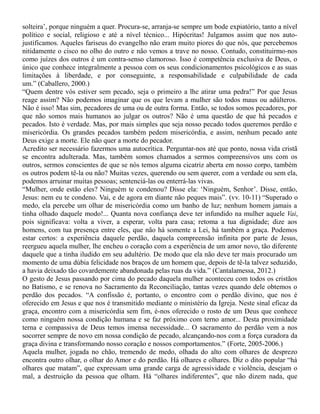 solteira’, porque ninguém a quer. Procura-se, arranja-se sempre um bode expiatório, tanto a nível
político e social, religioso e até a nível técnico... Hipócritas! Julgamos assim que nos auto-
justificamos. Aqueles fariseus do evangelho não eram muito piores do que nós, que percebemos
nitidamente o cisco no olho do outro e não vemos a trave no nosso. Contudo, constituirmo-nos
como juízes dos outros é um contra-senso clamoroso. Isso é competência exclusiva de Deus, o
único que conhece integralmente a pessoa com os seus condicionamentos psicológicos e as suas
limitações à liberdade, e por conseguinte, a responsabilidade e culpabilidade de cada
um.” (Caballero, 2000.)
“Quem dentre vós estiver sem pecado, seja o primeiro a lhe atirar uma pedra!” Por que Jesus
reage assim? Não podemos imaginar que os que levam a mulher são todos maus ou adúlteros.
Não é isso! Mas sim, pecadores de uma ou de outra forma. Então, se todos somos pecadores, por
que não somos mais humanos ao julgar os outros? Não é uma questão de que há pecados e
pecados. Isto é verdade. Mas, por mais simples que seja nosso pecado todos queremos perdão e
misericórdia. Os grandes pecados também pedem misericórdia, e assim, nenhum pecado ante
Deus exige a morte. Ele não quer a morte do pecador.
Acredito ser necessário fazermos uma autocrítica. Perguntar-nos até que ponto, nossa vida cristã
se encontra adulterada. Mas, também somos chamados a sermos compreensivos uns com os
outros, sermos conscientes de que se nós temos alguma cicatriz aberta em nosso corpo, também
os outros podem tê-la ou não? Muitas vezes, querendo ou sem querer, com a verdade ou sem ela,
podemos arruinar muitas pessoas; sentenciá-las ou enterrá-las vivas.
“Mulher, onde estão eles? Ninguém te condenou? Disse ela: ‘Ninguém, Senhor’. Disse, então,
Jesus: nem eu te condeno. Vai, e de agora em diante não peques mais”. (vv. 10-11) “Superado o
medo, ela percebe um olhar de misericórdia como um banho de luz; nenhum homem jamais a
tinha olhado daquele modo!... Quanta nova confiança deve ter infundido na mulher aquele Vai,
pois significava: volta a viver, a esperar, volta para casa; retoma a tua dignidade; dize aos
homens, com tua presença entre eles, que não há somente a Lei, há também a graça. Podemos
estar certos: a experiência daquele perdão, daquela compreensão infinita por parte de Jesus,
reergueu aquela mulher, lhe encheu o coração com a experiência de um amor novo, tão diferente
daquele que a tinha iludido em seu adultério. De modo que ela não deve ter mais procurado um
momento de uma dúbia felicidade nos braços de um homem que, depois de tê-la talvez seduzido,
a havia deixado tão covardemente abandonada pelas ruas da vida.” (Cantalamessa, 2012.)
O gesto de Jesus passando por cima do pecado daquela mulher aconteceu com todos os cristãos
no Batismo, e se renova no Sacramento da Reconciliação, tantas vezes quando dele obtemos o
perdão dos pecados. “A confissão é, portanto, o encontro com o perdão divino, que nos é
oferecido em Jesus e que nos é transmitido mediante o ministério da Igreja. Neste sinal eficaz da
graça, encontro com a misericórdia sem fim, é-nos oferecido o rosto de um Deus que conhece
como ninguém nossa condição humana e se faz próximo com terno amor... Desta proximidade
terna e compassiva de Deus temos imensa necessidade... O sacramento do perdão vem a nos
socorrer sempre de novo em nossa condição de pecado, alcançando-nos com a força curadora da
graça divina e transformando nosso coração e nossos comportamentos.” (Forte, 2005-2006.)
Aquela mulher, jogada no chão, tremendo de medo, olhada do alto com olhares de desprezo
encontra outro olhar, o olhar do Amor e do perdão. Há olhares e olhares. Diz o dito popular “há
olhares que matam”, que expressam uma grande carga de agressividade e violência, desejam o
mal, a destruição da pessoa que olham. Há “olhares indiferentes”, que não dizem nada, que
 
