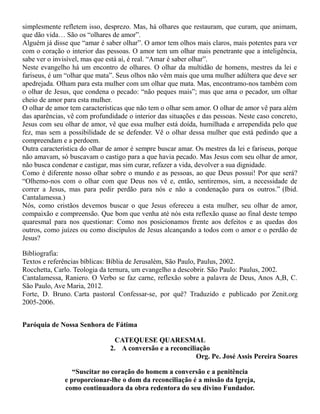 simplesmente refletem isso, desprezo. Mas, há olhares que restauram, que curam, que animam,
que dão vida… São os “olhares de amor”.
Alguém já disse que “amar é saber olhar”. O amor tem olhos mais claros, mais potentes para ver
com o coração o interior das pessoas. O amor tem um olhar mais penetrante que a inteligência,
sabe ver o invisível, mas que está aí, é real. “Amar é saber olhar”.
Neste evangelho há um encontro de olhares. O olhar da multidão de homens, mestres da lei e
fariseus, é um “olhar que mata”. Seus olhos não vêm mais que uma mulher adúltera que deve ser
apedrejada. Olham para esta mulher com um olhar que mata. Mas, encontramo-nos também com
o olhar de Jesus, que condena o pecado: “não peques mais”; mas que ama o pecador, um olhar
cheio de amor para esta mulher.
O olhar de amor tem características que não tem o olhar sem amor. O olhar de amor vê para além
das aparências, vê com profundidade o interior das situações e das pessoas. Neste caso concreto,
Jesus com seu olhar de amor, vê que essa mulher está doída, humilhada e arrependida pelo que
fez, mas sem a possibilidade de se defender. Vê o olhar dessa mulher que está pedindo que a
compreendam e a perdoem.
Outra característica do olhar de amor é sempre buscar amar. Os mestres da lei e fariseus, porque
não amavam, só buscavam o castigo para a que havia pecado. Mas Jesus com seu olhar de amor,
não busca condenar e castigar, mas sim curar, refazer a vida, devolver a sua dignidade.
Como é diferente nosso olhar sobre o mundo e as pessoas, ao que Deus possui! Por que será?
“Olhemo-nos com o olhar com que Deus nos vê e, então, sentiremos, sim, a necessidade de
correr a Jesus, mas para pedir perdão para nós e não a condenação para os outros.” (Ibid.
Cantalamessa.)
Nós, como cristãos devemos buscar o que Jesus ofereceu a esta mulher, seu olhar de amor,
compaixão e compreensão. Que bom que venha até nós esta reflexão quase ao final deste tempo
quaresmal para nos questionar: Como nos posicionamos frente aos defeitos e as quedas dos
outros, como juízes ou como discípulos de Jesus alcançando a todos com o amor e o perdão de
Jesus?
Bibliografia:
Textos e referências bíblicas: Bíblia de Jerusalém, São Paulo, Paulus, 2002.
Rocchetta, Carlo. Teologia da ternura, um evangelho a descobrir. São Paulo: Paulus, 2002.
Cantalamessa, Raniero. O Verbo se faz carne, reflexão sobre a palavra de Deus, Anos A,B, C.
São Paulo, Ave Maria, 2012.
Forte, D. Bruno. Carta pastoral Confessar-se, por quê? Traduzido e publicado por Zenit.org
2005-2006.
Paróquia de Nossa Senhora de Fátima
CATEQUESE QUARESMAL
2. A conversão e a reconciliação
Org. Pe. José Assis Pereira Soares
“Suscitar no coração do homem a conversão e a penitência
e proporcionar-lhe o dom da reconciliação é a missão da Igreja,
como continuadora da obra redentora do seu divino Fundador.
 