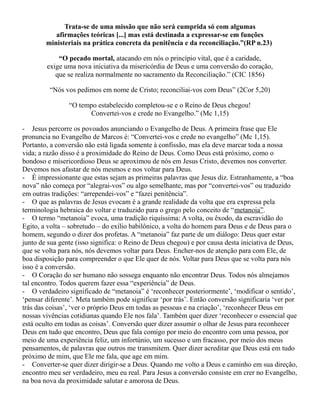 Trata-se de uma missão que não será cumprida só com algumas
afirmações teóricas [...] mas está destinada a expressar-se em funções
ministeriais na prática concreta da penitência e da reconciliação.”(RP n.23)
“O pecado mortal, atacando em nós o princípio vital, que é a caridade,
exige uma nova iniciativa da misericórdia de Deus e uma conversão do coração,
que se realiza normalmente no sacramento da Reconciliação.” (CIC 1856)
“Nós vos pedimos em nome de Cristo; reconciliai-vos com Deus” (2Cor 5,20)
“O tempo estabelecido completou-se e o Reino de Deus chegou!
Convertei-vos e crede no Evangelho.” (Mc 1,15)
- Jesus percorre os povoados anunciando o Evangelho de Deus. A primeira frase que Ele
pronuncia no Evangelho de Marcos é: “Convertei-vos e crede no evangelho” (Mc 1,15).
Portanto, a conversão não está ligada somente à confissão, mas ela deve marcar toda a nossa
vida; a razão disso é a proximidade do Reino de Deus. Como Deus está próximo, como o
bondoso e misericordioso Deus se aproximou de nós em Jesus Cristo, devemos nos converter.
Devemos nos afastar de nós mesmos e nos voltar para Deus.
- É impressionante que estas sejam as primeiras palavras que Jesus diz. Estranhamente, a “boa
nova” não começa por “alegrai-vos” ou algo semelhante, mas por “convertei-vos” ou traduzido
em outras tradições: “arrependei-vos” e “fazei penitência”.
- O que as palavras de Jesus evocam é a grande realidade da volta que era expressa pela
terminologia hebraica do voltar e traduzido para o grego pelo conceito de “metanoia”.
- O termo “metanoia” evoca, uma tradição riquíssima: A volta, ou êxodo, da escravidão do
Egito, a volta – sobretudo – do exílio babilônico, a volta do homem para Deus e de Deus para o
homem, segundo o dizer dos profetas. A “metanoia” faz parte de um diálogo: Deus quer estar
junto de sua gente (isso significa: o Reino de Deus chegou) e por causa desta iniciativa de Deus,
que se volta para nós, nós devemos voltar para Deus. Encher-nos de atenção para com Ele, de
boa disposição para compreender o que Ele quer de nós. Voltar para Deus que se volta para nós
isso é a conversão.
- O Coração do ser humano não sossega enquanto não encontrar Deus. Todos nós almejamos
tal encontro. Todos querem fazer essa “experiência” de Deus.
- O verdadeiro significado de “metanoia” é ‘reconhecer posteriormente’, ‘modificar o sentido’,
‘pensar diferente’. Meta também pode significar ‘por trás’. Então conversão significaria ‘ver por
trás das coisas’, ‘ver o próprio Deus em todas as pessoas e na criação’, ‘reconhecer Deus em
nossas vivências cotidianas quando Ele nos fala’. Também quer dizer ‘reconhecer o essencial que
está oculto em todas as coisas’. Conversão quer dizer assumir o olhar de Jesus para reconhecer
Deus em tudo que encontro, Deus que fala comigo por meio do encontro com uma pessoa, por
meio de uma experiência feliz, um infortúnio, um sucesso e um fracasso, por meio dos meus
pensamentos, de palavras que outros me transmitem. Quer dizer acreditar que Deus está em tudo
próximo de mim, que Ele me fala, que age em mim.
- Converter-se quer dizer dirigir-se a Deus. Quando me volto a Deus e caminho em sua direção,
encontro meu ser verdadeiro, meu eu real. Para Jesus a conversão consiste em crer no Evangelho,
na boa nova da proximidade salutar e amorosa de Deus.
 