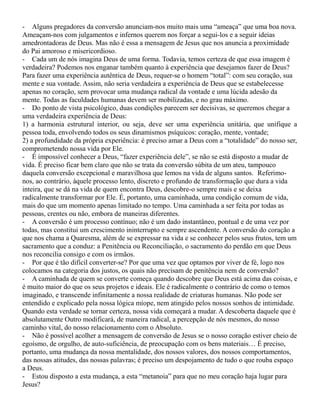 - Alguns pregadores da conversão anunciam-nos muito mais uma “ameaça” que uma boa nova.
Ameaçam-nos com julgamentos e infernos querem nos forçar a segui-los e a seguir ideias
amedrontadoras de Deus. Mas não é essa a mensagem de Jesus que nos anuncia a proximidade
do Pai amoroso e misericordioso.
- Cada um de nós imagina Deus de uma forma. Todavia, temos certeza de que essa imagem é
verdadeira? Podemos nos enganar também quanto à experiência que desejamos fazer de Deus?
Para fazer uma experiência autêntica de Deus, requer-se o homem “total”: com seu coração, sua
mente e sua vontade. Assim, não seria verdadeira a experiência de Deus que se estabelecesse
apenas no coração, sem provocar uma mudança radical da vontade e uma lúcida adesão da
mente. Todas as faculdades humanas devem ser mobilizadas, e no grau máximo.
- Do ponto de vista psicológico, duas condições parecem ser decisivas, se queremos chegar a
uma verdadeira experiência de Deus:
1) a harmonia estrutural interior, ou seja, deve ser uma experiência unitária, que unifique a
pessoa toda, envolvendo todos os seus dinamismos psíquicos: coração, mente, vontade;
2) a profundidade da própria experiência: é preciso amar a Deus com a “totalidade” do nosso ser,
comprometendo nossa vida por Ele.
- É impossível conhecer a Deus, “fazer experiência dele”, se não se está disposto a mudar de
vida. É preciso ficar bem claro que não se trata da conversão súbita de um ateu, tampouco
daquela conversão excepcional e maravilhosa que lemos na vida de alguns santos. Referimo-
nos, ao contrário, àquele processo lento, discreto e profundo de transformação que dura a vida
inteira, que se dá na vida de quem encontra Deus, descobre-o sempre mais e se deixa
radicalmente transformar por Ele. É, portanto, uma caminhada, uma condição comum de vida,
mais do que um momento apenas limitado no tempo. Uma caminhada a ser feita por todas as
pessoas, crentes ou não, embora de maneiras diferentes.
- A conversão é um processo contínuo; não é um dado instantâneo, pontual e de uma vez por
todas, mas constitui um crescimento ininterrupto e sempre ascendente. A conversão do coração a
que nos chama a Quaresma, além de se expressar na vida e se conhecer pelos seus frutos, tem um
sacramento que a conduz: a Penitência ou Reconciliação, o sacramento do perdão em que Deus
nos reconcilia consigo e com os irmãos.
- Por que é tão difícil converter-se? Por que uma vez que optamos por viver de fé, logo nos
colocamos na categoria dos justos, os quais não precisam de penitência nem de conversão?
- A caminhada de quem se converte começa quando descobre que Deus está acima das coisas, e
é muito maior do que os seus projetos e ideais. Ele é radicalmente o contrário de como o temos
imaginado, e transcende infinitamente a nossa realidade de criaturas humanas. Não pode ser
entendido e explicado pela nossa lógica míope, nem atingido pelos nossos sonhos de intimidade.
Quando esta verdade se tornar certeza, nossa vida começará a mudar. A descoberta daquele que é
absolutamente Outro modificará, de maneira radical, a percepção de nós mesmos, do nosso
caminho vital, do nosso relacionamento com o Absoluto.
- Não é possível acolher a mensagem de conversão de Jesus se o nosso coração estiver cheio de
egoísmo, de orgulho, de auto-suficiência, de preocupação com os bens materiais… É preciso,
portanto, uma mudança da nossa mentalidade, dos nossos valores, dos nossos comportamentos,
das nossas atitudes, das nossas palavras; é preciso um despojamento de tudo o que rouba espaço
a Deus.
- Estou disposto a esta mudança, a esta “metanoia” para que no meu coração haja lugar para
Jesus?
 