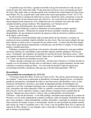 - A experiência que fez Saulo, o grande convertido é de que há momentos na vida, em que as
cosias de antes não valem mais nada: “O que para mim era lucro eu tive como perda, por amor
de Cristo. Mas ainda: tudo eu considero perda, pela excelência do conhecimento de Cristo Jesus,
meu Senhor. Por ele, eu perdi tudo e tudo tenho como esterco para ganhar a Cristo.” (Fl 3,7-8)
- Se não tivermos a coragem de relativizar as coisas e chamá-las assim, correremos o risco de
não nos converter, de não renascer para uma vida nova. Se a certa altura da vida não sentimos
náusea daquela nossa maneira de viver, acabaremos por nos contentar com uma vida velha,
cansada monótona, porque medíocre. Não chegaremos a ser “homens novos”.
- O que é que, prioritariamente, deve mudar na minha vida?
- Temos muitos obstáculos a remover, obstáculos em nosso próprio coração: egoísmo,
ambiguidade, desamor... Obstáculos no coração de nossa sociedade: estruturas injustas,
desigualdades, leis que produzem monstros de riqueza ao lado de miseráveis, políticas em favor
só de alguns e não de todos.
- Os obstáculos a serem derrubados estão em parte dentro de nós mesmos e, em parte, na
estrutura de nossa sociedade. Importa trabalhar nos dois níveis. Não com rancor, próprio dos que
antes odeiam os outros (e até a si mesmos) do que amam o bem... O rancor não faz Deus chegar.
O que marca quem procura experimentar a salvação que vem de Deus é a alegria. É uma alegria
limpar o caminho para Deus.
- Tenhamos a coragem de questionar a nós mesmos: não pode acontecer às vezes que também
nas nossas famílias ou comunidades sejam tolerados algumas atitudes ambíguas? Não há, por
acaso, “montanhas” que impedem, de caminhar ao encontro de Jesus? Não há por acaso, “vales”
que separam irmãos de uma mesma família? Quais são as “montanhas” que devem ser aplainadas
e os “vales” que devem ser aterrados na nossa vida.
- “Sendo o pecado o princípio ativo da divisão – divisão entre o homem e o Criador, divisão no
coração e no ser do homem, divisão entre os indivíduos e entre os grupos humanos, divisão entre
o homem e a natureza criada por Deus – só a conversão do pecado é capaz de operar uma
reconciliação profunda e duradoura onde quer que a divisão tenha penetrado.” (RP 23)
Reconciliação
Uma parábola da reconciliação (Lc 15,11-32)
- “Um homem tinha dois filhos. O mais novo disse ao Pai: ‘Pai, dá-me a parte da herança que
me compete’” conta Jesus ao apresentar as dramáticas vicissitudes daquele jovem: a aventurosa
partida da casa paterna, a dissipação de todos os seus bens numa vida dissoluta e vazia, os dias
tenebrosos da distância e da fome e, pior ainda, da dignidade perdida, da humilhação e da
vergonha; e, por fim, a nostalgia da própria casa, a coragem de regressar e o acolhimento do pai.
Este, certamente, não tinha esquecido o filho; ao contrário, conservara intactos o afeto e a estima
para com ele e assim, esperara-o sempre; e agora abraça-o enquanto inicia a grande festa do
regresso “daquele que estava morto e voltou à vida, se tinha perdido e foi encontrado”.
O homem – cada um dos homens – é este filho pródigo: fascinados pela tentação de se separar do
Pai para viver de modo independente a própria existência; caído na tentação; desiludido do nada
que, como miragem, o tinha deslumbrado; sozinho, desonrado e explorado no momento em que
tenta construir um mundo só para si; atormentado, mesmo no mais profundo da própria miséria,
pelo desejo de voltar à comunhão com o Pai. Como o pai da parábola Deus fica à espreita do
regresso do filho, abraça-o à sua chegada e põe a mesa para o banquete do novo encontro, com
que se festeja a reconciliação.
 