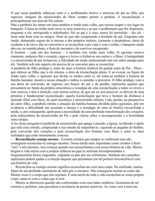 O que nesta parábola sobressai mais é o acolhimento festivo e amoroso do pai ao filho que
regressa: imagem da misericórdia de Deus sempre pronto a perdoar. A reconciliação é
principalmente um dom do Pai celeste.
Mas a parábola faz entrar em cena também o irmão mais velho, que recusa ocupar o seu lugar no
banquete. Critica ao irmão mais novo os seus extravios e ao pai o acolhimento que lhe dispensou,
enquanto a ele, morigerado e trabalhador, fiel ao pai e à casa, nunca foi permitido – diz ele –
fazer uma festa com os amigos. Sinal de que não compreende a bondade do pai. Enquanto este
irmão, demasiado seguro de si mesmo e dos próprios méritos, ciumento e desdenhoso, cheio de
azedume e de raiva, não se converteu e se reconciliou com o pai e com o irmão, o banquete ainda
não era, no sentido pleno, a festa do encontro e do convívio recuperado.
O homem – cada um dos homens – é também este irmão mais velho. O egoísmo torna-o
ciumento, endurece-lhe o coração, cega-o e leva-o a fechar-se aos outros e a Deus. A benignidade
e a misericórdia do pai irritam-no; a felicidade do irmão reencontrado tem um sabor amargo para
ele. Também sob este aspecto ele precisa de se converter para se reconciliar.
A parábola do filho pródigo é, antes de mais a história inefável do grande amor do Pai – Deus –
que oferece ao filho, que a ele retorna, o dom da reconciliação plena. E ao evocar, na figura do
irmão mais velho, o egoísmo que divide os irmãos entre si, ela torna-se também a história da
família humana: mostra a nossa situação e indica o caminho a percorrer. O filho pródigo, com a
sua ânsia de conversão, de regresso aos braços do pai e de perdão, representa aqueles que
pressentem no fundo da própria consciência a nostalgia de uma reconciliação a todos os níveis e
sem reserva, e têm a intuição, com íntima certeza, de que ela só será possível, se derivar de uma
primeira e fundamental reconciliação: aquela reconciliação que leva o homem da distância à
amizade filial com Deus, do qual reconhece a misericórdia infinita. Lida, porém, na perspectiva
do outro filho, a parábola retrata a situação da família humana dividida pelos egoísmos, põe em
evidencia a dificuldade em secundar o desejo e a nostalgia de uma só família reconciliada e
unida; e, por conseguinte, apela para a necessidade de uma profunda transformação dos corações,
pela redescoberta da misericórdia do Pai e pela vitória sobre a incompreensão e a hostilidade
entre irmãos.
A luz desta inesgotável parábola da misericórdia que apaga o pecado, a Igreja, acolhendo o apelo
que nela está contido, compreende a sua missão de empenhar-se, seguindo as pegados do Senhor,
pela conversão dos corações e pela reconciliação dos homens com Deus e entre si, duas
realidades que estão intimamente conexas.
- Reconciliação consigo mesmo - Existem cristãos que sempre se confessam mas não
conseguem reconciliar-se consigo mesmos. Nossa tarefa mais importante como cristãos é dizer
“sim” a nós mesmos. Isso começa quando nos reconciliamos com nossa história de vida. Muitos
brigam a vida inteira com a própria infância na qual se sentiram incompreendidos e
frequentemente foram magoados, culpando os pais por seu sofrimento. Nenhum dos caminhos
espirituais poderá ajudar a evolução daquele que permanece em tal postura irreconciliável com
sua história de vida.
- Reconciliar-se comigo mesmo significa reconciliar-me com meu corpo. Na confissão, muitos
falam de um profundo sentimento de ódio por si mesmos. Não conseguem aceitar-se como são.
Muitas vezes é o corpo que eles rejeitam. É uma tarefa de toda a vida reconciliar-se como próprio
corpo, amar-se com o corpo que se tem.
- Muitos se aborrecem quando são confrontados com seus lados sombrios. Gostariam de ser
corretos e perfeitos, mas percebem a existência de pontos sensíveis. Às vezes vem à tona um
 