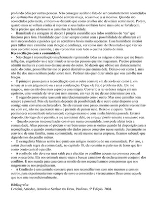 profundo ódio por outras pessoas. Não consegue aceitar o fato de ser constantemente acometidos
por sentimentos depressivos. Quando sentem inveja, acusam-se a si mesmos. Quando são
acometidos pelo medo, criticam-se dizendo que como cristãos não deveriam sentir medo. Porém,
quanto mais se voltam contra si mesmos e seus lados sombrios tanto mais este se fortalecem.
Seria preciso que adotassem o caminho da humildade.
- Humildade é a coragem de descer à própria escuridão aos lados sombrios do “eu” que
funciona para fora. Humildade quer dizer sempre contar com a possibilidade de aflorarem em
mim necessidades e paixões que eu acreditava havia muito superadas. Essa humildade interior
para trilhar meu caminho com atenção e confiança, ver como sinal de Deus tudo o que vier ao
meu encontre nesse caminho, e me reconciliar com tudo o que há dentro de mim.
Reconciliação com a comunidade
- Não chego à reconciliação simplesmente reprimindo todas as mágoas e dores que me foram
infligidas, engolindo=as e reprimindo a raiva das pessoas que me magoaram. Preciso primeiro
admitir minha ira e com isso distanciar-me do outro. Só depois que obtive um distanciamente
sadio do outro, posso libertar-me do poder destrutivo que emana dele. Deixo-o ser como é, mas
não lhe dou mais nenhum poder sobre mim. Perdoar não quer dizer ainda que vou cair-lhe nos
braços.
- O primeiro passo para a reconciliação com o outro consiste em deixa-lo ser como é, em
renunciar a um julgamento ou a uma condenação. O que ele fez é problema dele. Ele me
magoou, mas eu não dou mais espaço a essa mágoa. Converto a raiva dessa mágoa em um
egoísmo, uma vontade de viver por mim mesmo, em vez de me deixar determinar por ela.
- O segundo passo seria reassumir um relacionamento com o outro. Mas esse caminho nem
sempre é possível. Pois ele também depende da possibilidade de o outro estar disposto a ter
comigo uma conversa esclarecedora. Se ele recusar esse passo, mesmo assim poderei reconciliar-
me com ele, não me queixando mais e parando de pensar nele. Deixo-o e espero. Tento
permanecer reconciliado internamente comigo mesmo e com minha história passada. Estarei
disposto, tão logo ele o permita, a me aproximar dele, ou a reagir positivamente a um passo seu.
- Quando pessoas irreconciliadas convivem numa comunidade, isso pode afetar toda a
comunidade. Alias pessoas só podem viver bem umas com as outras quando há disposição para a
reconciliação, e quando constantemente são dados passos concretos nesse sentido. Justamente no
convívio de uma família, numa comunidade, ou até mesmo numa empresa, ficamos sabendo que
dependemos do perdão mútuo.
- O evangelista Mateus sentiu isso junto aos antigos membros de sua comunidade. Por isso, a
assim chamada regra da comunidade, no capitulo 18, ele resumiu as palavras de Jesus que têm
como ponto central o perdão.
- A confissão não deve ser uma saída para elucidar os conflitos apenas na conversa pessoal
com o sacerdote. Ela nos estimula muito mais a buscar caminhos de esclarecimento conjunto dos
conflitos. E nos manda para casa com a missão de nos reconciliarmos com pessoas que nos
magoaram ou nos prejudicaram.
- A Confissão é um caminho concreto para nos reconciliarmos com nós mesmos e com os
outros, para experimentarmos sempre de novo a conversão e vivenciarmos Deus como aquele
que nos ama incondicionalmente.
Bibliografia:
Cencini, Amedeo, Amarás o Senhor teu Deus, Paulinas, 5ª Edição, 2004.
 