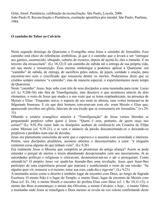 Grün, Ansel. Penitência, celebração da reconciliação. São Paulo, Loyola, 2006.
João Paulo II. Reconciliação e Penitência, exortação apostólica pós sinodal. São Paulo, Paulinas,
1984.
O caminho do Tabor ao Calvário
Neste segundo domingo da Quaresma o Evangelho situa Jesus a caminho de Jerusalém. Esse
caminho está cheio de referências simbólicas, já que é o caminho que o levará a ser “entregue
aos gentios, escarnecido, ultrajado, coberto de escarros, depois de açoitá-lo, eles o matarão. E no
terceiro dia ressuscitará”. (Lc 18,32) É um caminho de subida até a entrega de sua própria vida,
até sua morte e ressurreição. Essa mesma simbologia a podemos aplicar à Quaresma: um
“caminho” de subida, de entrega, de sacrifício pelos outros, de jejum, caridade e oração, para
encontrar-nos com o crucificado que ressuscita dentre os mortos. Poderíamos dizer que os
cristãos sempre estamos “a caminho”, mas de maneira especial, o experimentamos neste tempo
da Quaresma.
Neste “caminho” Jesus, hoje sobe com três de seus discípulos a uma montanha para rezar. Lucas
(cf. Lc 9,28b-36) não fala de Transfiguração, mas descreve o que aconteceu através de dois
elementos: o rosto de Jesus que muda e a sua veste que se torna resplandecente, na presença de
Moisés e Elias: “Enquanto orava, o aspecto de seu rosto se alterou, suas vestes tornaram-se de
fulgurante brancura. E eis que dois homens conversavam com ele: eram Moisés e Elias que,
aparecendo envoltos em glória, falavam de seu êxodo que se consumaria em Jerusalém.” (vv.29-
31)
Olhando o cenário evangélico anterior à “Transfiguração” de Jesus vemos Herodes se
perguntando perplexo sobre quem é Jesus: “Quem é esse, portanto, de quem ouço tais
coisas?” (Lc 9,9). Por outro lado os discípulos acabam de confessá-lo em Cesaréia de Filipe
como Messias (cf. 9,18-21), e ai vem o anúncio da paixão desconcertando-os e deixando-os
perplexos e perdidos num mar de duvidas.
Jesus era plenamente consciente da sorte que o esperava e a assumia com serenidade e inteireza.
Porém, seus discípulos prediletos, assistem atônitos e desconcertados à cena: “a ninguém
contaram coisa alguma do que tinham visto”. (Lc 9,36)
Era realmente Jesus o Messias que cumpriria as promessas da antiga aliança? Assim se pode
entender o porquê de muitos o terem abandonado decepcionados com seu messianismo. Já as
autoridades políticas e religiosas o criticavam, desautorizavam-no e até o perseguiam. Como
entendê-lo? O próprio Jesus vai ajudá-los fazendo-lhes uma revelação. Jesus quer fazer-lhes
partícipes de uma experiência pessoal que marcará e condicionará o resto de sua missão: “Se
alguém quer vir, renuncie a si mesmo, tome sua cruz, cada dia e siga-me”. (Lc 9,23)
A montanha assim como o deserto é também lugar de encontro com Deus, ao longo da Sagrada
Escritura: O monte Sião é o lugar do Templo; o monte Sinai, lugar de encontro de Moisés com
Deus (cf. Ex 34); o monte Horeb o encontro do profeta Elias com Deus (cf. 1 Re 19,11-13), o
monte das Bem aventuranças; o monte das Oliveiras, o monte Calvário; e hoje... o monte Tabor,
a montanha onde Jesus se transfigura e Deus mesmo se revela na voz celeste confirmando deste
 