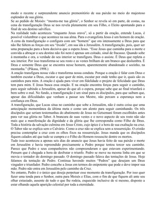 modo o recente e surpreendente anuncio premonitório de sua paixão no meio do majestoso
esplendor de sua glória.
Se ao pedido de Moisés: “mostra-me tua glória”, o Senhor se revela só em parte, de costas, na
cena da transfiguração Deus se nos revela plenamente em seu Filho, o Eleito apontando para o
final de seu destino salvífico.
Na realidade tudo aconteceu “enquanto Jesus orava”, só a partir da oração, entende Lucas, é
possível vislumbrar o que acontece na sua alma. Para o evangelista Jesus é um homem de oração.
A cena da transfiguração o configura com um “homem” que ora intensamente a Deus para que
não lhe faltem as forças em seu “êxodo”, em sua ida a Jerusalém. A transfiguração, pois, quer ser
uma preparação para a hora decisiva que a espera Jesus. “Esse Jesus que caminha para a morte e
convida a abraçar o seu destino não foi nem é apenas um coitado, sinal de fracasso. Quando sobe
à montanha e ora, a verdade do seu interior se transfigura. Deus o assiste. É Deus que repleta o
seu interior. Por isso transforma-se seu rosto e as vestes brilham de um branco que deslumbra. É
Deus e somente Deus que se encontra nesse homem, aparentemente abandonado e sozinho, na
montanha.” (Pikasa, 1998.)
A oração transfigura nossa vida e transforma nossa conduta. Porque a oração é falar com Deus e
também escutar a Deus, escutar o que quer de mim, escutar por onde tenho que ir, quais são os
caminhos para mim. A oração é ajuda para viver em fidelidade o projeto de felicidade que Deus
tem para mim. E Jesus busca essa oração. E na oração encontra forças para seguir o caminho,
para seguir subindo a Jerusalém, apesar do que ali o espera, porque sabe que ao final triunfará o
bem sobre o mal. No fundo, a transfiguração é um sinal para os discípulos, para que saibam que,
apesar das dificuldades que venham a passar seu Mestre, não percam a esperança nem a
confiança em Deus.
A transfiguração, que Lucas situa no caminho que sobe a Jerusalém, não é outra coisa que uma
antecipação momentânea da última meta e como um alento para seguir caminhando. Os três
discípulos que seriam testemunhas do abatimento de Jesus no Getsemani foram escolhidos antes
para ver sua glória no Tabor. A brancura de suas vestes e o novo aspecto de seu rosto não são
mais que a manifestação da dignidade e da glória que lhe correspondia como Filho de Deus.
Toda a história da salvação culmina em Jesus Cristo, cujo ápice é a hora de sua exaltação na cruz.
O Tabor não se explica sem o Calvário. Como a cruz não se explica sem a ressurreição. O cristão
precisa contemplar a cruz com os olhos fixos na ressurreição. Jesus manda que os discípulos
fiquem calados até que tudo se cumpra e o Filho do Homem ressuscite dentre os mortos.
Tudo isso aconteceu a apenas seis dias do anuncio que Jesus havia feito de sua paixão e morte
em Jerusalém e havia repreendido precisamente a Pedro porque tentou torcer seu caminho.
Parece que Pedro e seus companheiros não compreenderam o que estavam experimentando.
Pensam que é chegada a hora de desfrutar o triunfo. Pedro se move na mesma linha em que se
movia o tentador do domingo passado. O domingo passado falava das tentações de Jesus. Hoje
falamos da tentação de Pedro. Continua havendo muitos “Pedros” que desejam um Deus
vingador e triunfador. Pedro concebe a Jesus em termos do onipotente que pode e deve impor sua
mão. Pedro não entra em Jerusalém pelo caminho da Cruz.
No entanto, Pedro é o único que deseja perpetuar esse momento da transfiguração. Por isso quer
fazer uma tenda para o Senhor, outra para Moisés e Elias, com o fim de que fiquem ali ante seu
olhar extasiado, ausente de tudo o que lhe rodeia, esquecido inclusive de si mesmo, disposto a
estar olhando aquela aparição celestial por toda a eternidade.
 