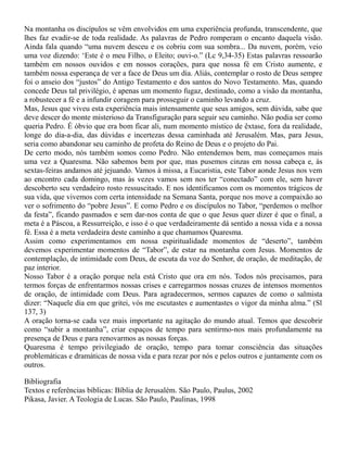 Na montanha os discípulos se vêm envolvidos em uma experiência profunda, transcendente, que
lhes faz evadir-se de toda realidade. As palavras de Pedro romperam o encanto daquela visão.
Ainda fala quando “uma nuvem desceu e os cobriu com sua sombra... Da nuvem, porém, veio
uma voz dizendo: ‘Este é o meu Filho, o Eleito; ouvi-o.” (Lc 9,34-35) Estas palavras ressoarão
também em nossos ouvidos e em nossos corações, para que nossa fé em Cristo aumente, e
também nossa esperança de ver a face de Deus um dia. Aliás, contemplar o rosto de Deus sempre
foi o anseio dos “justos” do Antigo Testamento e dos santos do Novo Testamento. Mas, quando
concede Deus tal privilégio, é apenas um momento fugaz, destinado, como a visão da montanha,
a robustecer a fé e a infundir coragem para prosseguir o caminho levando a cruz.
Mas, Jesus que viveu esta experiência mais intensamente que seus amigos, sem dúvida, sabe que
deve descer do monte misterioso da Transfiguração para seguir seu caminho. Não podia ser como
queria Pedro. É óbvio que era bom ficar ali, num momento místico de êxtase, fora da realidade,
longe do dia-a-dia, das dúvidas e incertezas dessa caminhada até Jerusalém. Mas, para Jesus,
seria como abandonar seu caminho de profeta do Reino de Deus e o projeto do Pai.
De certo modo, nós também somos como Pedro. Não entendemos bem, mas começamos mais
uma vez a Quaresma. Não sabemos bem por que, mas pusemos cinzas em nossa cabeça e, às
sextas-feiras andamos até jejuando. Vamos à missa, a Eucaristia, este Tabor aonde Jesus nos vem
ao encontro cada domingo, mas às vezes vamos sem nos ter “conectado” com ele, sem haver
descoberto seu verdadeiro rosto ressuscitado. E nos identificamos com os momentos trágicos de
sua vida, que vivemos com certa intensidade na Semana Santa, porque nos move a compaixão ao
ver o sofrimento do “pobre Jesus”. E como Pedro e os discípulos no Tabor, “perdemos o melhor
da festa”, ficando pasmados e sem dar-nos conta de que o que Jesus quer dizer é que o final, a
meta é a Páscoa, a Ressurreição, e isso é o que verdadeiramente dá sentido a nossa vida e a nossa
fé. Essa é a meta verdadeira deste caminho a que chamamos Quaresma.
Assim como experimentamos em nossa espiritualidade momentos de “deserto”, também
devemos experimentar momentos de “Tabor”, de estar na montanha com Jesus. Momentos de
contemplação, de intimidade com Deus, de escuta da voz do Senhor, de oração, de meditação, de
paz interior.
Nosso Tabor é a oração porque nela está Cristo que ora em nós. Todos nós precisamos, para
termos forças de enfrentarmos nossas crises e carregarmos nossas cruzes de intensos momentos
de oração, de intimidade com Deus. Para agradecermos, sermos capazes de como o salmista
dizer: “Naquele dia em que gritei, vós me escutastes e aumentastes o vigor da minha alma.” (Sl
137, 3)
A oração torna-se cada vez mais importante na agitação do mundo atual. Temos que descobrir
como “subir a montanha”, criar espaços de tempo para sentirmo-nos mais profundamente na
presença de Deus e para renovarmos as nossas forças.
Quaresma é tempo privilegiado de oração, tempo para tomar consciência das situações
problemáticas e dramáticas de nossa vida e para rezar por nós e pelos outros e juntamente com os
outros.
Bibliografia
Textos e referências bíblicas: Bíblia de Jerusalém. São Paulo, Paulus, 2002
Pikasa, Javier. A Teologia de Lucas. São Paulo, Paulinas, 1998
 