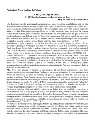 Paróquia de Nossa Senhora de Fátima
CATEQUESE QUARESMAL
1. O Mistério do pecado em face do amor de Deus
Org. Pe. José Assis Pereira Soares
- «Se dissermos que não temos pecado, enganamo-nos a nós próprios e a verdade não está em nós.
Se confessarmos os nossos pecados, ele que é fiel e justo perdoar-nos-á os pecados.» (1Jo 1,8s).
Estas palavras inspiradas introduzem melhor do que qualquer outra expressão humana a reflexão
sobre o pecado. Elas apreendem o problema do pecado, enquanto parte integrante da verdade
acerca do ser humano, mas, inserem-no imediatamente no horizonte divino, no qual o pecado é
confrontado com a verdade do amor de Deus, justo, generoso e fiel, que se manifesta, sobretudo
pelo perdão e pela redenção. Por isso, o próprio São João escreve pouco depois que «se (o nosso
coração) de alguma coisa nos acusa. Deus é maior do que o nosso coração.» (1Jo 3,20)
- Reconhecer o próprio pecado, ou melhor, reconhecer-se pecador, capaz de pecar e de ser
induzido ao pecado, é o princípio indispensável do retorno a Deus. É a experiência exemplar de
Davi, que depois de «ter feito o mal aos olhos do Senhor», repreendido pelo profeta Natan (cf.
2Sm 11-12), exclama: «Reconheço a minha culpa, o meu pecado está sempre diante de mim.
Pequei contra vós, só contra vós; pratiquei aquilo que é mal aos vossos olhos.» (Sl 50(51), 5s.)
- O livro do Gênesis 1-11, contém as narrativas primordiais: Adão, Caim, Noé, Babel. Esses atos
são símbolos de nossos grandes pecados. Não são relatos históricos, o seu sentido é muito mais
profundo. Em narrações simbólicas, descreve-se o núcleo de toda a história humana, desde o
início até o fim dos tempos. Adão é “o Homem”; Caim, dele se escreve nos jornais
sensacionalistas, e pode ser encontrado em nosso próprio coração; Noé e os construtores da torre
de Babel: somos todos nós.
- Mas Deus não entrega o homem à sua miséria. Já em Israel demonstra-se um Deus
incompreensivelmente misericordioso. Também as narrativas primordiais deixam isso bem claro:
depois de cada queda da parte do homem, um gesto de graça, da parte de Deus. Na fuga do
paraíso, o próprio Deus fornece vestimenta e proclama solenemente, a promessa de que a
descendência da mulher há de esmagar a cabeça da serpente. Caim recebe dele sinal indicativo
de que não pode ser morto. Na história de Noé, predomina sumamente o elemento de “salvação”.
E depois de Babel, a partir daí inicia-se imediatamente a história de Abraão, que significa o
começo da grande restauração que o Filho de Deus há de trazer a toda humanidade.
- Se lermos a página bíblica da cidade e da torre de Babel à luz da novidade evangélica e a
confrontarmos com a outra página da queda dos primeiros pais, podemos tirar daí elementos
preciosos para uma tomada de consciência do mistério do pecado. Porque por dentro da realidade
da experiência da liberdade humana agem fatores, pelos quais ela se situa para além do humano,
na zona limite onde a consciência, a vontade e a sensibilidade do homem estão em contato com
forças obscuras (cf. Rm 7,7-25; Ef 2,2; 6,12).
- Da narração bíblica relativa à construção da torre de Babel emerge um primeiro elemento, que
nos ajuda a compreender o pecado: os homens pretenderam edificar uma cidade, reunir-se numa
estrutura social, ser fortes e poderosos sem Deus, se bem que, talvez não contra Deus. Neste
sentido, a narração do primeiro pecado no Éden e a narração de Babel, não obstante as diferenças
notáveis, de conteúdo e de forma, têm um ponto de convergência: em ambas nos encontramos
 
