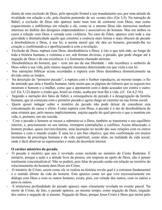 diante de uma exclusão de Deus, pela oposição frontal a um mandamento seu, por uma atitude de
rivalidade em relação a ele, pela ilusória pretensão de ser «como ele» (Gn 3,5). Na narração de
Babel, a exclusão de Deus não aparece tanto num tom de contraste com Deus, mas como
esquecimento e indiferença em relação a ele, como se o mesmo Deus não merecesse nenhum
interesse no âmbito dos desígnios empreendedores e associativos do homem. Mas em ambos os
casos a relação com Deus é cortada com violência. No caso do Éden, aparece com toda a sua
gravidade e dramaticidade aquilo que constitui a essência mais íntima e mais obscura do pecado
a desobediência a Deus, à sua lei, à norma moral que ele deu ao homem, gravando-lhe no
coração e confirmando-a e aperfeiçoando-a com a revelação.
- Exclusão de Deus, ruptura com Deus, desobediência a Deus: é isto o que tem sido, ao longo de
toda a história humana, e continua a ser, sob formas diversas, o pecado, que pode chegar até à
negação de Deus e da sua existência: é o fenômeno chamado ateísmo.
- Desobediência do homem, que – com um ato da sua liberdade – não reconhece o senhorio de
Deus sobre a sua vida, pelo menos naquele momento determinado em que viola a sua lei.
- Nas narrações bíblicas acima recordadas a ruptura com Deus desemboca dramaticamente na
divisão entre os irmãos.
- Na descrição do “primeiro pecado”, a ruptura com o Senhor espedaçou, ao mesmo tempo, o fio
da amizade que unia a família humana; tanto assim que as páginas do Gênesis que se seguem nos
mostram o homem e a mulher, como que a apontarem com o dedo acusador um contra o outro;
(cf. Gn 3,12) depois o irmão que, hostil ao irmão, acaba por tirar-lhe a vida. (cf. Gn 4,2-16).
- Segundo a narração dos fatos de babel, a consequência do pecado é a desagregação da família
humana, que já começara com o primeiro pecado e agora chega ao extremo na sua forma social.
- Quem quiser indagar sobre o mistério do pecado não pode deixar de considerar esta
concatenação de causa e efeito. Como ruptura com Deus, o pecado é o ato de desobediência de
uma criatura que, pelo menos implicitamente, enjeita aquele do qual proveio e que a mantém em
vida; é, portanto, um ato suicida.
- Com o pecado o homem se recusa a submeter-se a Deus, também se transtorna o seu equilíbrio
interior; e, precisamente no seu íntimo, irrompem contradições e conflitos. Assim dilacerado, o
homem produz, quase inevitavelmente, uma laceração no tecido das suas relações com os outros
homens e com o mundo criado. É uma lei e um fato objetivo, que têm confirmação em muitos
momentos da psicologia humana e da vida espiritual, como aliás, na realidade da vida social,
onde é fácil observar as repercussões e sinais da desordem interior.
O caráter mistérico do pecado.
- O pecado é mistério que nos é revelado como incluído no mistério do Cristo Redentor. È
mistério, porque a ação e a atitude livre da pessoa, em resposta ao apelo de Deus, não é jamais
totalmente conceitualizável. Não se poderá, pois falar do pecado senão em relação ao mistério do
relacionamento do homem dom Deus em Cristo.
- O mistério de Cristo, assim como ele se realiza na história revela qual é a estrutura fundamental
e o sentido último da vida do homem. Esta aparece como ser que vive necessariamente em
diálogo com Deus e com os outros homens; existe, pois, em virtude dos outros, com os outros e
para os outros.
- A misteriosa profundidade do pecado aparece mais claramente revelada no evento pascal. Na
morte de Cristo, de fato, o pecado aparece, ao mesmo tempo, como negação de Deus, negação
dos outros e negação de si mesmo. Negação de Deus, porque Jesus Cristo é Deus que morre pelo
 