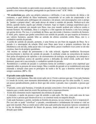 aconselhando, louvando ou aprovando esses pecados; não os revelando ou não os impedindo,
quando a isso somos obrigados; protegendo os que fazem o mal.” (CIC 1868)
- “O secularismo que, pela sua própria natureza e definição, é um movimento de ideias e de
costumes, o qual abstrai de Deus totalmente, concentrado só no culto do empreender e do
produzir e arrastado pela embriaguez do consumo e do prazer, sem preocupações com o perigo
de “perder a própria alma”, não pode deixar de minar o sentido do pecado. Reduzir-se-á este
último, quando muito, àquilo que ofende o homem. Aqui se impõe a amarga experiência que o
homem pode construir um mundo sem Deus, mas esse mundo acabará por voltar-se contra o
mesmo homem. Na realidade, Deus é a origem e o fim supremo do homem e este leva consigo
um germe divino. Por isso, é a realidade de Deus, que desvenda e ilumina o mistério do homem.
É inútil, pois, esperar que ganhe consciência um sentido do pecado, no que respeita ao homem e
aos valores humanos, quando falta ao sentido da ofensa cometida contra Deus, isto é, o
verdadeiro sentido do pecado.
- A perda do sentido do pecado, portanto, é uma forma ou um fruto da negação de Deus. Se o
pecado é a interrupção da relação filial com Deus para levar a própria existência fora da
obediência a ele devida, então pecar não é só negar Deus; pecar é também viver como se ele não
existisse, bani-lo do próprio quotidiano.
- Até mesmo no campo do pensamento e da vida eclesial, algumas tendências favorecem
inevitavelmente o declínio do sentido do pecado. A confusão criada na consciência de muitos
fieis pelas divergências de opiniões e de ensinamentos da teologia, na pregação, na catequese e
na direção espiritual, acerca de questões graves e delicadas da moral cristã, acaba por fazer
diminuir, quase até à sua extinção, o verdadeiro sentido do pecado.
- Restabelecer o sentido do pecado é a primeira forma de combater a grave crise espiritual que
impende sobre as pessoas do nosso tampo. Mas o sentido do pecado só se restabelecerá com uma
chamada a atenção clara para os princípios de razão e de fé, que a doutrina moral da Igreja
sempre sustentou. (RP n. 18)
O pecado como ação humana
- O pecado é ação humana. Mas não existe ação em si. Existe a pessoa que age. Uma ação humana
é o modo de existir, num momento determinado, de uma pessoa que fez uma escolha. E, assim,
um pouco paradoxalmente, pode-se dizer que não existe o pecado, mas o pecador, a pessoa que
peca.
- O pecado, como ação humana, é tomada de posição consciente e livre da pessoa; esta age de tal
maneira que o modo atual de existir lhe pertença real e responsavelmente.
- Existe dois elementos muito importantes da estrutura do pecado:
· A intenção, a opção da pessoa o que dá sentido a cada ação. De fato, com cada uma de suas
ações livres a pessoa quer desenvolver-se e se construir nesta ou naquela direção.
· Cada ação humana é, porém, incluída na história da pessoa, no seu tornar-se livre e responsável.
Por isso não se pode “coisificar” o pecado, considerando-o isoladamente do tornar-se vital no
qual está inserido. Para se emitir juízo sobre uma ação particular da pessoa é preciso considerá-la
à luz da direção fundamental do futuro da pessoa, tendo presente de onde vem e para qual
direção quer andar.
 