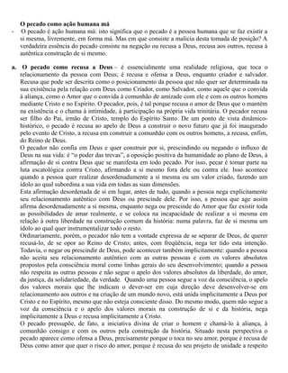 O pecado como ação humana má
- O pecado é ação humana má: isto significa que o pecado é a pessoa humana que se faz existir a
si mesma, livremente, em forma má. Mas em que consiste a malicia desta tomada de posição? A
verdadeira essência do pecado consiste na negação ou recusa a Deus, recusa aos outros, recusa à
autêntica construção de si mesmo.
a. O pecado como recusa a Deus – é essencialmente uma realidade religiosa, que toca o
relacionamento da pessoa com Deus; é recusa e ofensa a Deus, enquanto criador e salvador.
Recusa que pode ser descrita como o posicionamento da pessoa que não quer ser determinada na
sua existência pela relação com Deus como Criador, como Salvador, como aquele que o convida
à aliança, como o Amor que o convida à comunhão de amizade com ele e com os outros homens
mediante Cristo e no Espírito. O pecador, pois, é tal porque recusa o amor de Deus que o mantém
na existência e o chama à intimidade, à participação na própria vida trinitária. O pecador recusa
ser filho do Pai, irmão de Cristo, templo do Espírito Santo. De um ponto de vista dinâmico-
histórico, o pecado é recusa ao apelo de Deus a construir o novo futuro que já foi inaugurado
pelo evento de Cristo, a recusa em construir a comunhão com os outros homens, a recusa, enfim,
do Reino de Deus.
O pecador não confia em Deus e quer construir por si, prescindindo ou negando o influxo de
Deus na sua vida: é “o poder das trevas”, a oposição positiva da humanidade ao plano de Deus, à
afirmação de si contra Deus que se manifesta em todo pecado. Por isso, pecar é tomar parte na
luta escatológica contra Cristo, afirmando a si mesmo fora dele ou contra ele. Isso acontece
quando a pessoa quer realizar desordenadamente a si mesma ou um valor criado, fazendo um
ídolo ao qual subordina a sua vida em todas as suas dimensões.
Esta afirmação desordenada de si em lugar, antes de tudo, quando a pessoa nega explicitamente
seu relacionamento autêntico com Deus ou prescinde dele. Por isso, a pessoa que age assim
afirma desordenadamente a si mesma, enquanto nega ou prescinde do Amor que faz existir toda
as possibilidades de amar realmente, e se coloca na incapacidade de realizar a si mesma em
relação à outra liberdade na construção comum da história: numa palavra, faz de si mesma um
ídolo ao qual quer instrumentalizar todo o resto.
Ordinariamente, porém, o pecador não tem a vontade expressa de se separar de Deus, de querer
recusá-lo, de se opor ao Reino de Cristo; antes, com freqüência, nega ter tido esta intenção.
Todavia, o negar ou prescindir de Deus, pode acontecer também implicitamente: quando a pessoa
não aceita seu relacionamento autêntico com as outras pessoas e com os valores absolutos
propostos pela consciência moral como linhas gerais do seu desenvolvimento; quando a pessoa
não respeita as outras pessoas e não segue o apelo dos valores absolutos da liberdade, do amor,
da justiça, da solidariedade, da verdade. Quando uma pessoa segue a voz da consciência, o apelo
dos valores morais que lhe indicam o dever-ser em cuja direção deve desenvolver-se em
relacionamento aos outros e na criação de um mundo novo, está unida implicitamente a Deus por
Cristo e no Espírito, mesmo que não esteja consciente disso. Do mesmo modo, quem não segue a
voz da consciência e o apelo dos valores morais na construção de si e da história, nega
implicitamente a Deus e recusa implicitamente a Cristo.
O pecado pressupõe, de fato, a iniciativa divina de criar o homem e chamá-lo à aliança, à
comunhão consigo e com os outros pela construção da história. Situado nesta perspectiva o
pecado aparece como ofensa a Deus, precisamente porque o toca no seu amor, porque é recusa de
Deus como amor que quer o risco do amor, porque é recusa do seu projeto de unidade a respeito
 