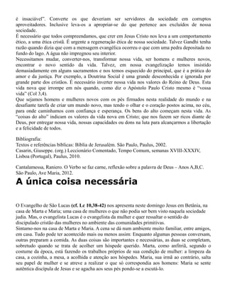 é insaciável”. Converte os que deveriam ser servidores da sociedade em corruptos
aproveitadores. Inclusive leva-os a apropriar-se do que pertence aos excluídos de nossa
sociedade.
É necessário que todos compreendamos, que crer em Jesus Cristo nos leva a um comportamento
ético, a uma ética cristã. É urgente a regeneração ética de nossa sociedade. Talvez Gandhi tenha
razão quando dizia que com a mensagem evangélica ocorreu o que com uma pedra depositada no
fundo do lago. A água não impregnou seu interior.
Necessitamos mudar, converter-nos, transformar nossa vida, ser homens e mulheres novos,
encontrar o novo sentido da vida. Talvez, em nossa evangelização temos insistido
demasiadamente em alguns sacramentos e nos temos esquecido do principal, que é a prática do
amor e da justiça. Por exemplo, a Doutrina Social é uma grande desconhecida e ignorada por
grande parte dos cristãos. É necessário inverter nossa vida nos valores do Reino de Deus. Esta
vida nova que irrompe em nós quando, como diz o Apóstolo Paulo Cristo mesmo é “vossa
vida” (Col 3,4).
Que sejamos homens e mulheres novos com os pés firmados nesta realidade do mundo e na
desafiante tarefa de criar um mundo novo, mas tendo o olhar e o coração postos acima, no céu,
para onde caminhamos com confiança e esperança. Os bens do alto começam nesta vida. As
“coisas do alto” indicam os valores da vida nova em Cristo; que nos fazem ser ricos diante de
Deus, por entregar nossa vida, nossas capacidades ou dons na luta para alcançarmos a libertação
e a felicidade de todos.
Bibliografia:
Textos e referências bíblicas: Bíblia de Jerusalém. São Paulo, Paulus, 2002.
Casarin, Giuseppe. (org.) Leccionário Comentado, Tempo Comum, semanas XVIII-XXXIV,
Lisboa (Portugal), Paulus, 2010.
Cantalamessa, Raniero. O Verbo se faz carne, reflexão sobre a palavra de Deus – Anos A,B,C.
São Paulo, Ave Maria, 2012.
A única coisa necessária
O Evangelho de São Lucas (cf. Lc 10,38-42) nos apresenta neste domingo Jesus em Betânia, na
casa de Marta e Maria; uma casa de mulheres o que não podia ser bem visto naquela sociedade
judia. Mas, o evangelista Lucas é o evangelista da mulher e quer ressaltar o sentido do
discipulado cristão das mulheres no ambiente das comunidades primitivas.
Sintamo-nos na casa de Marta e Maria. A cena se dá num ambiente muito familiar, entre amigos,
em casa. Tudo pode ter acontecido mais ou menos assim: Enquanto algumas pessoas conversam,
outras preparam a comida. As duas coisas são importantes e necessárias, as duas se completam,
sobretudo quando se trata de acolher um hóspede querido. Marta, como anfitriã, segundo o
costume da época, está fazendo os trabalhos próprios de sua condição de mulher: a limpeza da
casa, a cozinha, a mesa, a acolhida e atenção aos hóspedes. Maria, sua irmã ao contrário, salta
seu papel de mulher e se atreve a realizar o que só correspondia aos homens: Maria se sente
autêntica discípula de Jesus e se agacha aos seus pés pondo-se a escutá-lo.
 