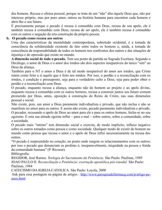 dos homens. Recusa e ofensa pessoal, porque se trata de um “não” dito àquele Deus que, não por
interesse próprio, mas por puro amor, entrou na história humana para encontrar cada homem e
abrir-lhe o seu futuro.
É precisamente porque o pecado é recusa à comunhão com Deus, recusa de seu apelo, ele é
também recusa à comunhão com Deus, recusa de ser apelo, ele é também recusa à comunhão
com os outros e negação da reta construção da própria pessoa.
b. O pecado como recusa aos outros
Uma das características da mentalidade contemporânea, sobretudo ocidental, é a tomada de
consciência da solidariedade existente de fato entre todos os homens e, ainda, a tomada de
consciência da responsabilidade de todos os homens nos confrontos dos outros e das situações de
injustiça e de opressão que existe no mundo.
A dimensão social de todo o pecado. Tem seu ponto de partida na Sagrada Escritura. Segundo o
Decálogo, o amor de Deus e o amor dos irmãos são dois aspectos inseparáveis do único “sim” ao
Deus da aliança.
Também para o NT o amor a Deus é de tal modo inseparável do amor aos irmãos, que Cristo
retém como feito a si aquilo que é feito aos irmãos. Por isso, o perdão e a reconciliação com os
irmãos, é condição e pressuposto, seja para o verdadeiro culto a Deus, seja para poder obter o
perdão e a reconciliação com Deus.
O pecado, enquanto recusa a aliança, enquanto não do homem ao projeto e ao apelo divino,
enquanto recusa à comunhão com os outros homens, recusa a construir juntos seu futuro comum
prometido por Deus, antes, oposição à construção do Reino de Cristo, nas suas dimensões
pessoal e social.
Não existe, pois, um amor a Deus puramente individualista e privado, que não inclua e não se
manifeste no amor para os outros. E assim não existe, pecado puramente individualista e privado.
O pecador, recusando o apelo de Deus ao amor para ele e para os outros homens, fecha-se no seu
egoísmo. E esta sua atitude egoísta influi – para o mal – sobre outros, sobre a comunidade, sobre
a sociedade.
O pecado mais “íntimo” tem dimensão social e exercita, de modo implícito, influxo negativo
sobre os outros tomados como pessoa e como sociedade. Qualquer modo de existir do homem no
mundo como pessoa que recusa o amor e o apelo de Deus influi necessariamente na recusa dos
outros.
“O pecado é surpreendido no coração, no ponto onde surgem os relacionamentos com os outros;
por isso o pecado que denunciam os profetas é, inseparavelmente, iniquidade na pessoa e ferida
da comunidade humana” (P. Ricoeur).
Bibliografia:
REGIDOR, José Ramos. Teologia do Sacramento da Penitência. São Paulo: Paulinas, 1989
JOAO PAULO II. Reconciliação e Penitência: exortação apostólica pós-sinodal. São Paulo:
Paulinas, 1984
CATECISMO DA IGREJA CATOLICA. São Paulo: Loyola, 2000
link para essa postagem na página de artigos : http://www.paroquiadefatimacg.com/p/artigo-pe-
assis.html
 