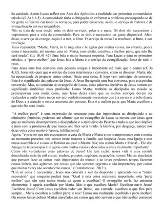da caridade. Assim Lucas reflete nos Atos dos Apóstolos a realidade das primeiras comunidades
cristãs (cf. At 6,1-5). A comunidade tinha a obrigação de enfrentar o problema preocupando-se de
ter gente suficiente em todos os serviços, para poder conservar, assim, o serviço da Palavra e da
evangelização em sua integridade.
Não se trata de uma opção entre os dois serviços: palavra e mesa. Os dois são necessários e
importantes para a vida da comunidade. Para os dois é necessário ter gente disponível. Além
disso, o serviço da evangelização é a raiz, a fonte. O serviço da mesa é o resultado, o fruto, é sua
revelação.
Jesus respondeu: “Marta, Marta, tu te inquietas e te agitas por muitas coisas, no entanto, pouca
coisa é necessária, até mesmo uma só. Maria, com efeito, escolheu a melhor parte, que não lhe
será tirada”. (Lc 10,41-42) Uma bela e muito humana resposta. Para Lucas e para os primeiros
cristãos, a “parte melhor” que Jesus fala a Marta é o serviço da evangelização, fonte de todo o
resto.
Para Jesus uma boa conversa com pessoas amigas é importante até mais que o comer (cf. Jo
4,32). Jesus não quer que o serviço da mesa interrompa a conversa, como se dissesse: Marta, não
há necessidade de preparar tantas coisas. Basta uma coisa. E logo vem participar da conversa.
Este é o significado das palavras de Jesus. A Jesus lhe agrada uma boa conversa, pois esta produz
conversão. Mas, no contexto do evangelho de Lucas, estas palavras decisivas de Jesus tomam um
significado simbólico mais profundo: Como Marta, também os discípulos na missão se
preocupavam com muita coisa, mas Jesus deixa claro que os muitos serviços devem ser
realizados a partir deste único serviço verdadeiramente necessário que é a escuta e oração diante
de Deus e a atenção e escuta amorosa das pessoas. Esta é a melhor parte que Maria escolheu e
que não lhe será tirada.
“A melhor parte” é uma expressão de contraste para dar importância ao discipulado e ao
ministério feminino, podemos até afirmar que no evangelho de Lucas se mostra que Jesus quer
que as mulheres desempenhem o discipulado e o ministério da Palavra e tudo o que isso implica
e mais com a promessa de que nunca isso lhes seria tirado. A história, por desgraça, parece nos
dizer outra coisa muito diferente, infelizmente!
Agora, “é preciso que nós esqueçamos a casa de Marta e Maria e nos transportemos com a mente
ao momento presente: nós somos neste instante a família que hospeda Jesus; esta Igreja e esta
nossa assembleia é a casa de Betânia na qual o Mestre fala; nós somos Marta e Maria!... Ele diz:
Amigo, tu te preocupas e te agitas com muitas coisas e descuidas a única realmente importante!
Como são verdadeiras estas palavras de Jesus! Ele tem razão: nossa vida é uma corrida
desenfreada atrás de mil coisas: sonhos, projetos, negócios, ocupações; somos Martas atarefadas
que pensam fazer as coisas mais importantes do mundo e ao invés perdemos tempo, fazemos
coisas inúteis, nos agitamos por coisas que são somente urgentes e não importantes, por coisas
que muitas vezes não acontecerão nunca.” (Cantalamessa, 2012.)
“Um só coisa é necessária”, Jesus nos convida a sair da dispersão e apresenta-nos o “único
necessário” que ninguém poderá tirar. “Qual é esta coisa realmente importante, esta ‘parte
melhor’ que não será nunca tirada de quem a escolheu? O evangelho no-la faz entender
claramente: é aquela escolhida por Maria. Mas o que escolheu Maria? Escolheu ouvir Jesus!
Escolheu Jesus! Com Jesus escolheu tudo: seu Reino, sua vontade, escolheu o que fica para
sempre... Maria escolheu a melhor parte: e nós? Temos nós realmente escolhido a parte melhor?
Ou somos tantas pobres Martas atarefadas em coisas que não servem e que irão acabar conosco?
 