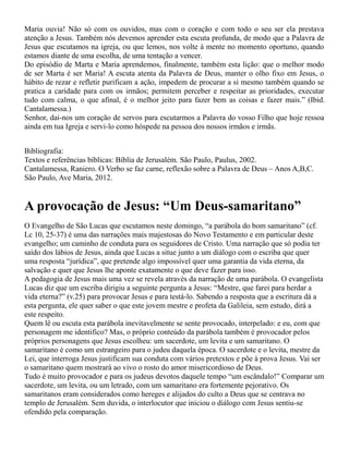 Maria ouvia! Não só com os ouvidos, mas com o coração e com todo o seu ser ela prestava
atenção a Jesus. Também nós devemos aprender esta escuta profunda, de modo que a Palavra de
Jesus que escutamos na igreja, ou que lemos, nos volte à mente no momento oportuno, quando
estamos diante de uma escolha, de uma tentação a vencer.
Do episódio de Marta e Maria aprendemos, finalmente, também esta lição: que o melhor modo
de ser Marta é ser Maria! A escuta atenta da Palavra de Deus, manter o olho fixo em Jesus, o
hábito de rezar e refletir purificam a ação, impedem de procurar a si mesmo também quando se
pratica a caridade para com os irmãos; permitem perceber e respeitar as prioridades, executar
tudo com calma, o que afinal, é o melhor jeito para fazer bem as coisas e fazer mais.” (Ibid.
Cantalamessa.)
Senhor, dai-nos um coração de servos para escutarmos a Palavra do vosso Filho que hoje ressoa
ainda em tua Igreja e servi-lo como hóspede na pessoa dos nossos irmãos e irmãs.
Bibliografia:
Textos e referências bíblicas: Bíblia de Jerusalém. São Paulo, Paulus, 2002.
Cantalamessa, Raniero. O Verbo se faz carne, reflexão sobre a Palavra de Deus – Anos A,B,C.
São Paulo, Ave Maria, 2012.
A provocação de Jesus: “Um Deus-samaritano”
O Evangelho de São Lucas que escutamos neste domingo, “a parábola do bom samaritano” (cf.
Lc 10, 25-37) é uma das narrações mais majestosas do Novo Testamento e em particular deste
evangelho; um caminho de conduta para os seguidores de Cristo. Uma narração que só podia ter
saído dos lábios de Jesus, ainda que Lucas a situe junto a um diálogo com o escriba que quer
uma resposta “jurídica”, que pretende algo impossível quer uma garantia da vida eterna, da
salvação e quer que Jesus lhe aponte exatamente o que deve fazer para isso.
A pedagogia de Jesus mais uma vez se revela através da narração de uma parábola. O evangelista
Lucas diz que um escriba dirigiu a seguinte pergunta a Jesus: “Mestre, que farei para herdar a
vida eterna?” (v.25) para provocar Jesus e para testá-lo. Sabendo a resposta que a escritura dá a
esta pergunta, ele quer saber o que este jovem mestre e profeta da Galileia, sem estudo, dirá a
este respeito.
Quem lê ou escuta esta parábola inevitavelmente se sente provocado, interpelado: e eu, com que
personagem me identifico? Mas, o próprio conteúdo da parábola também é provocador pelos
próprios personagens que Jesus escolheu: um sacerdote, um levita e um samaritano. O
samaritano é como um estrangeiro para o judeu daquela época. O sacerdote e o levita, mestre da
Lei, que interroga Jesus justificam sua conduta com vários pretextos e põe à prova Jesus. Vai ser
o samaritano quem mostrará ao vivo o rosto do amor misericordioso de Deus.
Tudo é muito provocador e para os judeus devotos daquele tempo “um escândalo!” Comparar um
sacerdote, um levita, ou um letrado, com um samaritano era fortemente pejorativo. Os
samaritanos eram considerados como hereges e alijados do culto a Deus que se centrava no
templo de Jerusalém. Sem duvida, o interlocutor que iniciou o diálogo com Jesus sentiu-se
ofendido pela comparação.
 
