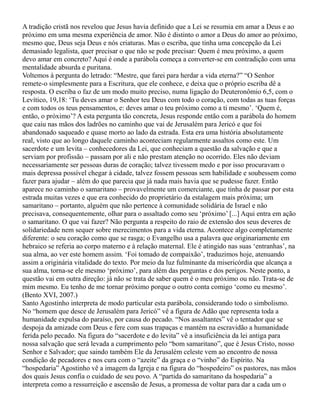 A tradição cristã nos revelou que Jesus havia definido que a Lei se resumia em amar a Deus e ao
próximo em uma mesma experiência de amor. Não é distinto o amor a Deus do amor ao próximo,
mesmo que, Deus seja Deus e nós criaturas. Mas o escriba, que tinha uma concepção da Lei
demasiado legalista, quer precisar o que não se pode precisar: Quem é meu próximo, a quem
devo amar em concreto? Aqui é onde a parábola começa a converter-se em contradição com uma
mentalidade absurda e puritana.
Voltemos à pergunta do letrado: “Mestre, que farei para herdar a vida eterna?” “O Senhor
remete-o simplesmente para a Escritura, que ele conhece, e deixa que o próprio escriba dê a
resposta. O escriba o faz de um modo muito preciso, numa ligação do Deuteronômio 6,5, com o
Levítico, 19,18: ‘Tu deves amar o Senhor teu Deus com todo o coração, com todas as tuas forças
e com todos os teus pensamentos, e: deves amar o teu próximo como a ti mesmo’. ‘Quem é,
então, o próximo’? A esta pergunta tão concreta, Jesus responde então com a parábola do homem
que caiu nas mãos dos ladrões no caminho que vai de Jerusalém para Jericó e que foi
abandonado saqueado e quase morto ao lado da estrada. Esta era uma história absolutamente
real, visto que ao longo daquele caminho aconteciam regularmente assaltos como este. Um
sacerdote e um levita – conhecedores da Lei, que conheciam a questão da salvação e que a
serviam por profissão – passam por ali e não prestam atenção no ocorrido. Eles não deviam
necessariamente ser pessoas duras de coração; talvez tivessem medo e por isso procuravam o
mais depressa possível chegar à cidade, talvez fossem pessoas sem habilidade e soubessem como
fazer para ajudar – além do que parecia que já nada mais havia que se pudesse fazer. Então
aparece no caminho o samaritano – provavelmente um comerciante, que tinha de passar por esta
estrada muitas vezes e que era conhecido do proprietário da estalagem mais próxima; um
samaritano – portanto, alguém que não pertence à comunidade solidária de Israel e não
precisava, consequentemente, olhar para o assaltado como seu ‘próximo’ [...] Aqui entra em ação
o samaritano. O que vai fazer? Não pergunta a respeito do raio de extensão dos seus deveres de
solidariedade nem sequer sobre merecimentos para a vida eterna. Acontece algo completamente
diferente: o seu coração como que se rasga; o Evangelho usa a palavra que originariamente em
hebraico se referia ao corpo materno e à relação maternal. Ele é atingido nas suas ‘entranhas’, na
sua alma, ao ver este homem assim. ‘Foi tomado de compaixão’, traduzimos hoje, atenuando
assim a originária vitalidade do texto. Por meio da luz fulminante da misericórdia que alcança a
sua alma, torna-se ele mesmo ‘próximo’, para além das perguntas e dos perigos. Neste ponto, a
questão vai em outra direção: já não se trata de saber quem é o meu próximo ou não. Trata-se de
mim mesmo. Eu tenho de me tornar próximo porque o outro conta comigo ‘como eu mesmo’.
(Bento XVI, 2007.)
Santo Agostinho interpreta de modo particular esta parábola, considerando todo o simbolismo.
No “homem que desce de Jerusalém para Jericó” vê a figura de Adão que representa toda a
humanidade expulsa do paraíso, por causa do pecado. “Nos assaltantes” vê o tentador que se
despoja da amizade com Deus e fere com suas trapaças e mantém na escravidão a humanidade
ferida pelo pecado. Na figura do “sacerdote e do levita” vê a insuficiência da lei antiga para
nossa salvação que será levada a cumprimento pelo “bom samaritano”, que é Jesus Cristo, nosso
Senhor e Salvador; que saindo também Ele da Jerusalém celeste vem ao encontro de nossa
condição de pecadores e nos cura com o “azeite” da graça e o “vinho” do Espírito. Na
“hospedaria” Agostinho vê a imagem da Igreja e na figura do “hospedeiro” os pastores, nas mãos
dos quais Jesus confia o cuidado de seu povo. A “partida do samaritano da hospedaria” a
interpreta como a ressurreição e ascensão de Jesus, a promessa de voltar para dar a cada um o
 