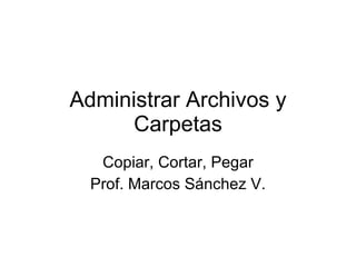 Administrar Archivos y Carpetas Copiar, Cortar, Pegar Prof. Marcos Sánchez V. 