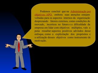 Podemos  concluir  que na  Administração por objetivos- APO ,  embora  suas  atenções  estejam voltadas para os aspectos  internos da  organização  desprezando  fatores externos, como condições do  mercado,  incerteza  no  futuro e a  dificuldade  da empresa em lidar com objetivos  múltiplos, vale  a  pena  ressaltar aspectos  positivos  advindos  desse  enfoque, como  a  explicitação  dos  propósitos  e  a utilização desses  objetivos  como instrumento de motivação. 