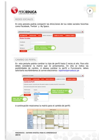 7 
PERÚEDUCA - SISTEMA DIGITAL PARA EL APRENDIZAJE 
2014 
En esta pestaña podrás compartir las direcciones de tus redes sociales favoritas como Facebook, Twitter y My Space. 
En esta pestaña podrás cambiar tu tipo de perfil hasta 2 veces al año. Para ello debes considerar la matriz que te presentamos. En ella se indica las posibilidades de cambio, si deseas cambiar tu perfil a Funcionario, debes solicitarlo escribiéndonos al correo electrónico soporte@perueduca.pe 
A continuación mostramos la matriz para el cambio de perfil: 
Elige el perfil al que deseas cambiar. 
1 
Haz clic en GUARDAR 
2 
Para terminar, haz clic en GUARDAR. 
REDES SOCIALES 
CAMBIO DE PERFIL  