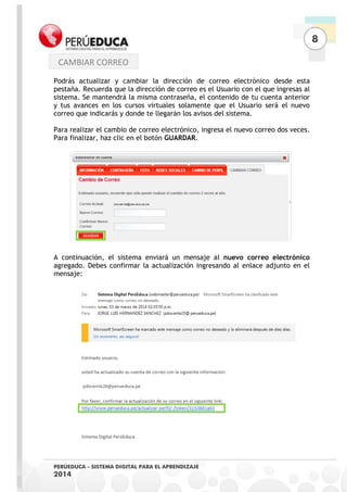 8 
PERÚEDUCA - SISTEMA DIGITAL PARA EL APRENDIZAJE 
2014 
Podrás actualizar y cambiar la dirección de correo electrónico desde esta pestaña. Recuerda que la dirección de correo es el Usuario con el que ingresas al sistema. Se mantendrá la misma contraseña, el contenido de tu cuenta anterior y tus avances en los cursos virtuales solamente que el Usuario será el nuevo correo que indicarás y donde te llegarán los avisos del sistema. 
Para realizar el cambio de correo electrónico, ingresa el nuevo correo dos veces. Para finalizar, haz clic en el botón GUARDAR. 
A continuación, el sistema enviará un mensaje al nuevo correo electrónico agregado. Debes confirmar la actualización ingresando al enlace adjunto en el mensaje: 
CAMBIAR CORREO  