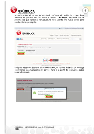 9 
PERÚEDUCA - SISTEMA DIGITAL PARA EL APRENDIZAJE 
2014 
A continuación, el sistema te solicitará confirmar el cambio de correo. Para terminar el proceso haz clic sobre el botón CONFIRMAR. Recuerda que la próxima vez que ingreses a PerúEduca, lo harás usando este nuevo correo pero con tu misma contraseña. 
Luego de hacer clic sobre el botón CONFIRMAR, el sistema mostrará un mensaje confirmando la actualización del correo. Para ir al perfil de tu usuario, debes cerrar el mensaje. 
