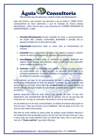 Águia Consultoria 
“Não há hotéis que não deem lucro, existem é hotéis mal Administrados”. 
consultoria@aquiahoteis.com http://ruisventura.com.br/ Fone: +55 41 9269 9401 
Após este Senhor o seu sucessor visa aprimorar o que já existia e “HENRI FAYOL” contemporâneo de Tayor desenvolve o que foi chamado de (Teoria Clássica Administrativa - 1916) criam-se aqui o que chamamos de “FUNÇÕES UNIVERSAIS DA ADMINISTRAÇÃO”, a saber: 
1. Previsão/Planejamento: envolve avaliação do futuro e aprovisionamento em função dele. Unidade, continuidade, flexibilidade e previsão são os aspectos principais de um bom plano de ação. 
2. Organização: proporciona todas as coisas úteis ao funcionamento da empresa. 
3. Comando: leva a organização a funcionar. Seu objetivo é alcançar o máximo retorno de todos os empregados no interesse dos aspectos globais. 
4. Coordenação: harmoniza todas as atividades do negócio, facilitando seu negócio e seu sucesso. Ela sincroniza coisas e ações em suas proporções certas e adapta os meios aos fins. 
5. Controle: Consiste na verificação para certificar se todas as coisas acorrem em conformidade com o plano adotado, as instruções transmitidas e os princípios estabelecidos. O objetivo é localizar as fraquezas e erros no sentido de retificá-los e prevenir a ocorrência. 
Como podemos ver aqui há um aprimoramento de todo o sistema administrativo, porém ainda fundamentado no Yield, ele aprimora “o trabalho de casa” para ter mais sucesso com os mercados. Outro dos feitos de Henri Fayol foi o legado explícito da identificação das principais funções da humanidade na tabela acima e que ele intitulou de (POCCC). 
Quando perguntado sobre de onde vinha o seu sucesso, ele dizia: ”O meu bom desempenho vem principalmente não do que eu aprendi, mas do uso que faço das coisas que sei”. Ou seja, se você sabe e não pratica é como se não soubesse. 
Um dia destes em um de meus cursos fechados, um diretor de empresa disse quase no final do curso: “Claro que funciona, mas é trabalhoso”. Bem de graça só do Céu e só chuva e essa mesmo anda escassa. 
Mas falar de muito trabalho eu posso cuidar de qualquer grupo Hoteleiro Nacional e me fundamentar para as decisões do dia a dia sem que isso me tome mais que 1 hora e meia, p/dia, deu muito trabalho? Como na maioria das vezes, não é o que você faz mas sim o "Como você faz", aqui está a diferença 
 